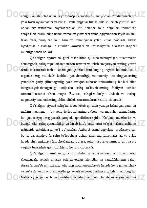 shug‘ullanish holatlaridir. Ayrim xo‘jalik yurituvchi subyektlar  o‘z daromadlarini
yoki tovar aylanmasini yashirish, soxta hujjatlar tuzish, ikki xil hisob yuritish kabi
noqonuniy   usullardan   foydalanadilar.   Bu   holatlar   soliq   organlari   tomonidan
aniqlash va oldini olish uchun zamonaviy axborot texnologiyalaridan foydalanishni
talab   etadi,   biroq   har   doim   ham   bu   imkoniyatlar   yetarli   emas.   Natijada,   davlat
byudjetiga   tushadigan   tushumlar   kamayadi   va   iqtisodiyotda   adolatsiz   raqobat
muhitiga sabab bo‘ladi.
Qo‘shilgan   qiymat   solig‘ini   hisob-kitob   qilishda   uchraydigan   muammolar,
shuningdek, soliq organlari tomonidan nazorat va tekshiruv jarayonlarining yetarli
darajada   samarali   tashkil   etilmaganligi   bilan   ham   bog‘liq.   Ayrim   hollarda,   soliq
organlarining   malakali   kadrlari   yetishmasligi,   zamonaviy   texnologiyalarning
yetarlicha   joriy   qilinmaganligi   yoki   mavjud   axborot   tizimlarining   bir-biri   bilan
integratsiyalashmaganligi   natijasida   soliq   to‘lovchilarning   faoliyati   ustidan
samarali   nazorat   o‘rnatilmaydi.   Bu   esa,   soliqdan   bo‘yin   tovlash   va   boshqa
noqonuniy harakatlarning oldini olishda muammolarni keltirib chiqaradi.
Qo‘shilgan   qiymat   solig‘ini   hisob-kitob  qilishda   yuzaga  keladigan   yana  bir
muhim   muammo   –   bu   soliq   to‘lovchilarning   axborot   va   maslahat   xizmatlariga
bo‘lgan   ehtiyojining   yetarli   darajada   qondirilmasligidir.   Ko‘plab   tadbirkorlar   va
buxgalterlar   soliq   qonunchiligi   va   hisob-kitob   tartiblarini   to‘g‘ri   tushunmasliklari
natijasida   xatoliklarga   yo‘l   qo‘yadilar.   Axborot   texnologiyalari   rivojlanayotgan
bo‘lsa-da,   amaliyotda   soliq   to‘lovchilar   uchun   zarur   ma’lumotlarni   tez   va   qulay
tarzda olish imkoniyatlari cheklangan. Bu esa, soliq majburiyatlarini to‘g‘ri va o‘z
vaqtida bajarishda qiyinchiliklarni keltirib chiqaradi.
Qo‘shilgan   qiymat   solig‘ini   hisob-kitob   qilishda   uchraydigan   muammolar,
shuningdek,   sohada   amalga   oshirilayotgan   islohotlar   va   yangiliklarning   yetarli
darajada targ‘ib qilinmasligi, ularning mazmun-mohiyati haqida keng jamoatchilik
va xo‘jalik yurituvchi subyektlarga yetarli axborot berilmasligi bilan ham bog‘liq.
Natijada,   yangi   tartib   va   qoidalarni   amaliyotga   joriy   etishda   muayyan   vaqt   va
32 