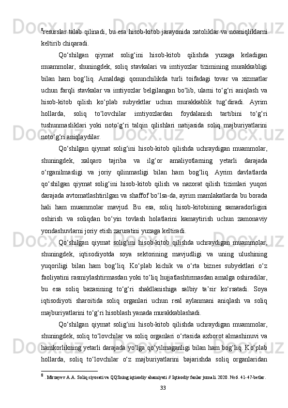 8
resurslar talab qilinadi, bu esa hisob-kitob jarayonida xatoliklar va noaniqliklarni
keltirib chiqaradi.
Qo‘shilgan   qiymat   solig‘ini   hisob-kitob   qilishda   yuzaga   keladigan
muammolar,   shuningdek,   soliq   stavkalari   va   imtiyozlar   tizimining   murakkabligi
bilan   ham   bog‘liq.   Amaldagi   qonunchilikda   turli   toifadagi   tovar   va   xizmatlar
uchun   farqli   stavkalar   va   imtiyozlar   belgilangan   bo‘lib,   ularni   to‘g‘ri   aniqlash   va
hisob-kitob   qilish   ko‘plab   subyektlar   uchun   murakkablik   tug‘diradi.   Ayrim
hollarda,   soliq   to‘lovchilar   imtiyozlardan   foydalanish   tartibini   to‘g‘ri
tushunmasliklari   yoki   noto‘g‘ri   talqin   qilishlari   natijasida   soliq   majburiyatlarini
noto‘g‘ri aniqlaydilar.
Qo‘shilgan   qiymat   solig‘ini   hisob-kitob   qilishda   uchraydigan   muammolar,
shuningdek,   xalqaro   tajriba   va   ilg‘or   amaliyotlarning   yetarli   darajada
o‘rganilmasligi   va   joriy   qilinmasligi   bilan   ham   bog‘liq.   Ayrim   davlatlarda
qo‘shilgan   qiymat   solig‘ini   hisob-kitob   qilish   va   nazorat   qilish   tizimlari   yuqori
darajada avtomatlashtirilgan va shaffof bo‘lsa-da, ayrim mamlakatlarda bu borada
hali   ham   muammolar   mavjud.   Bu   esa,   soliq   hisob-kitobining   samaradorligini
oshirish   va   soliqdan   bo‘yin   tovlash   holatlarini   kamaytirish   uchun   zamonaviy
yondashuvlarni joriy etish zaruratini yuzaga keltiradi.
Qo‘shilgan   qiymat   solig‘ini   hisob-kitob   qilishda   uchraydigan   muammolar,
shuningdek,   iqtisodiyotda   soya   sektorining   mavjudligi   va   uning   ulushining
yuqoriligi   bilan   ham   bog‘liq.   Ko‘plab   kichik   va   o‘rta   biznes   subyektlari   o‘z
faoliyatini rasmiylashtirmasdan yoki to‘liq hujjatlashtirmasdan amalga oshiradilar,
bu   esa   soliq   bazasining   to‘g‘ri   shakllanishiga   salbiy   ta’sir   ko‘rsatadi.   Soya
iqtisodiyoti   sharoitida   soliq   organlari   uchun   real   aylanmani   aniqlash   va   soliq
majburiyatlarini to‘g‘ri hisoblash yanada murakkablashadi.
Qo‘shilgan   qiymat   solig‘ini   hisob-kitob   qilishda   uchraydigan   muammolar,
shuningdek, soliq to‘lovchilar va soliq organlari o‘rtasida axborot almashinuvi  va
hamkorlikning yetarli darajada yo‘lga qo‘yilmaganligi bilan ham bog‘liq. Ko‘plab
hollarda,   soliq   to‘lovchilar   o‘z   majburiyatlarini   bajarishda   soliq   organlaridan
8
 . Mirzayev A.A. Soliq siyosati va QQSning iqtisodiy ahamiyati // Iqtisodiy fanlar jurnali. 2020. № 6. 41-47-betlar.
33 