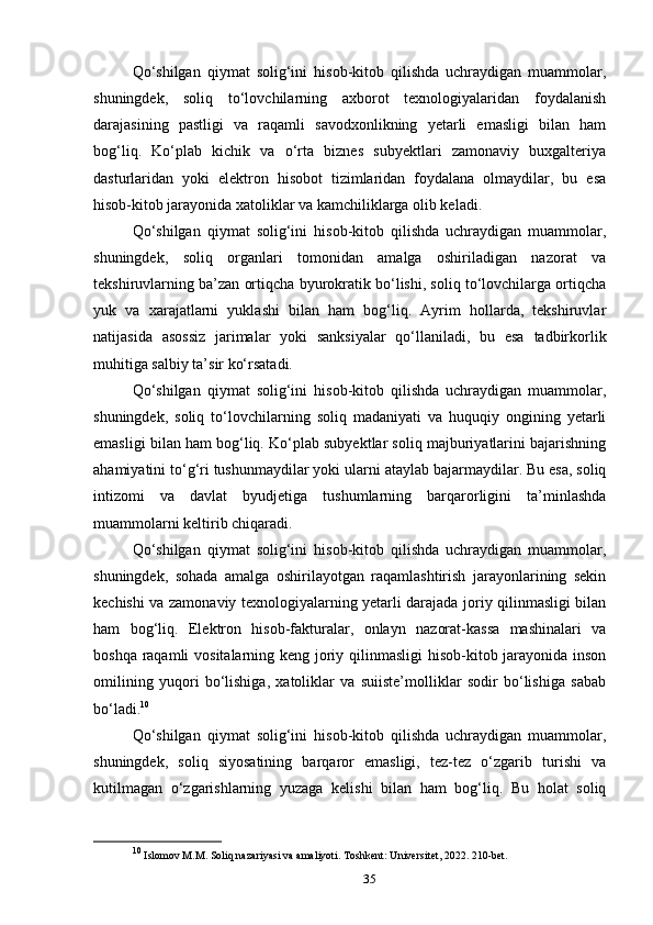 Qo‘shilgan   qiymat   solig‘ini   hisob-kitob   qilishda   uchraydigan   muammolar,
shuningdek,   soliq   to‘lovchilarning   axborot   texnologiyalaridan   foydalanish
darajasining   pastligi   va   raqamli   savodxonlikning   yetarli   emasligi   bilan   ham
bog‘liq.   Ko‘plab   kichik   va   o‘rta   biznes   subyektlari   zamonaviy   buxgalteriya
dasturlaridan   yoki   elektron   hisobot   tizimlaridan   foydalana   olmaydilar,   bu   esa
hisob-kitob jarayonida xatoliklar va kamchiliklarga olib keladi.
Qo‘shilgan   qiymat   solig‘ini   hisob-kitob   qilishda   uchraydigan   muammolar,
shuningdek,   soliq   organlari   tomonidan   amalga   oshiriladigan   nazorat   va
tekshiruvlarning ba’zan ortiqcha byurokratik bo‘lishi, soliq to‘lovchilarga ortiqcha
yuk   va   xarajatlarni   yuklashi   bilan   ham   bog‘liq.   Ayrim   hollarda,   tekshiruvlar
natijasida   asossiz   jarimalar   yoki   sanksiyalar   qo‘llaniladi,   bu   esa   tadbirkorlik
muhitiga salbiy ta’sir ko‘rsatadi.
Qo‘shilgan   qiymat   solig‘ini   hisob-kitob   qilishda   uchraydigan   muammolar,
shuningdek,   soliq   to‘lovchilarning   soliq   madaniyati   va   huquqiy   ongining   yetarli
emasligi bilan ham bog‘liq. Ko‘plab subyektlar soliq majburiyatlarini bajarishning
ahamiyatini to‘g‘ri tushunmaydilar yoki ularni ataylab bajarmaydilar. Bu esa, soliq
intizomi   va   davlat   byudjetiga   tushumlarning   barqarorligini   ta’minlashda
muammolarni keltirib chiqaradi.
Qo‘shilgan   qiymat   solig‘ini   hisob-kitob   qilishda   uchraydigan   muammolar,
shuningdek,   sohada   amalga   oshirilayotgan   raqamlashtirish   jarayonlarining   sekin
kechishi va zamonaviy texnologiyalarning yetarli darajada joriy qilinmasligi bilan
ham   bog‘liq.   Elektron   hisob-fakturalar,   onlayn   nazorat-kassa   mashinalari   va
boshqa raqamli  vositalarning keng joriy qilinmasligi  hisob-kitob jarayonida inson
omilining   yuqori   bo‘lishiga,   xatoliklar   va   suiiste’molliklar   sodir   bo‘lishiga   sabab
bo‘ladi. 10
Qo‘shilgan   qiymat   solig‘ini   hisob-kitob   qilishda   uchraydigan   muammolar,
shuningdek,   soliq   siyosatining   barqaror   emasligi,   tez-tez   o‘zgarib   turishi   va
kutilmagan   o‘zgarishlarning   yuzaga   kelishi   bilan   ham   bog‘liq.   Bu   holat   soliq
10
 Islomov M.M. Soliq nazariyasi va amaliyoti. Toshkent: Universitet, 2022. 210-bet.
35 