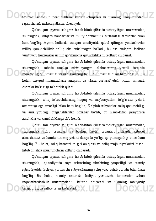to‘lovchilar   uchun   noaniqliklarni   keltirib   chiqaradi   va   ularning   uzoq   muddatli
rejalashtirish imkoniyatlarini cheklaydi.
Qo‘shilgan   qiymat   solig‘ini   hisob-kitob   qilishda   uchraydigan   muammolar,
shuningdek,   xalqaro   standartlar   va   milliy   qonunchilik   o‘rtasidagi   tafovutlar   bilan
ham   bog‘liq.   Ayrim   hollarda,   xalqaro   amaliyotda   qabul   qilingan   yondashuvlar
milliy   qonunchilikda   to‘liq   aks   ettirilmagan   bo‘ladi,   bu   esa,   xalqaro   faoliyat
yurituvchi korxonalar uchun qo‘shimcha qiyinchiliklarni keltirib chiqaradi.
Qo‘shilgan   qiymat   solig‘ini   hisob-kitob   qilishda   uchraydigan   muammolar,
shuningdek,   sohada   amalga   oshirilayotgan   islohotlarning   yetarli   darajada
monitoring qilinmasligi va natijalarining tahlil qilinmasligi  bilan ham bog‘liq. Bu
holat,   mavjud   muammolarni   aniqlash   va   ularni   bartaraf   etish   uchun   samarali
choralar ko‘rishga to‘sqinlik qiladi.
Qo‘shilgan   qiymat   solig‘ini   hisob-kitob   qilishda   uchraydigan   muammolar,
shuningdek,   soliq   to‘lovchilarning   huquq   va   majburiyatlari   to‘g‘risida   yetarli
axborotga   ega   emasligi   bilan   ham   bog‘liq.   Ko‘plab   subyektlar   soliq   qonunchiligi
va   amaliyotidagi   o‘zgarishlardan   bexabar   bo‘lib,   bu   hisob-kitob   jarayonida
xatoliklar va kamchiliklarga olib keladi.
Qo‘shilgan   qiymat   solig‘ini   hisob-kitob   qilishda   uchraydigan   muammolar,
shuningdek,   soliq   organlari   va   boshqa   davlat   organlari   o‘rtasida   axborot
almashinuvi   va   hamkorlikning   yetarli   darajada   yo‘lga   qo‘yilmaganligi   bilan   ham
bog‘liq.   Bu   holat,   soliq   bazasini   to‘g‘ri   aniqlash   va   soliq   majburiyatlarini   hisob-
kitob qilishda muammolarni keltirib chiqaradi.
Qo‘shilgan   qiymat   solig‘ini   hisob-kitob   qilishda   uchraydigan   muammolar,
shuningdek,   iqtisodiyotda   soya   sektorining   ulushining   yuqoriligi   va   rasmiy
iqtisodiyotda faoliyat yurituvchi subyektlarning soliq yuki oshib borishi bilan ham
bog‘liq.   Bu   holat,   rasmiy   sektorda   faoliyat   yurituvchi   korxonalar   uchun
raqobatbardoshlik   muammolarini   keltirib   chiqaradi   va   ularning   moliyaviy
barqarorligiga salbiy ta’sir ko‘rsatadi.
36 