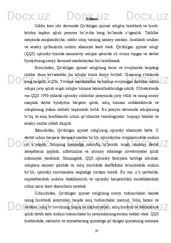 Xulosa
Ushbu   kurs   ishi   davomida   Qo'shilgan   qiymat   solig'ini   hisoblash   va   hisob-
kitobni   taqdim   qilish   jarayoni   bo‘yicha   keng   ko‘lamda   o‘rganildi.   Tahlillar
natijasida   aniqlanishicha,   ushbu   soliq   turining   nazariy   asoslari,   hisoblash   usullari
va   amaliy   qo'llanilishi   muhim   ahamiyat   kasb   etadi.   Qo'shilgan   qiymat   solig'i
(QQS)   iqtisodiy   tizimda   zamonaviy   soliqlar   qatorida   o'z   o'rnini   topgan   va   davlat
byudjetining asosiy daromad manbalaridan biri hisoblanadi.
Birinchidan,   Qo'shilgan   qiymat   solig'ining   tarixi   va   rivojlanishi   haqidagi
izohlar   shuni   ko'rsatadiki,   bu   soliqlar   tizimi   dunyo   bo'ylab   20-asrning   o'rtalarida
keng tarqaldi. AQSh, Yevropa mamlakatlari va boshqa rivojlangan davlatlar ushbu
soliqni joriy qilish orqali soliqlar tizimini takomillashtirishga intildi. O'zbekistonda
esa   QQS  1990-yillarda  iqtisodiy  islohotlar   jarayonida  joriy  etildi  va  uning  asosiy
maqsadi   davlat   byudjetini   barqaror   qilish,   soliq   tizimini   soddalashtirish   va
soliqlarning   yukini   adolatli   taqsimlash   bo'ldi.   Bu   jarayon   davomida   soliqlarning
to‘liq   va   aniq   hisoblanishi   uchun   qo‘shimcha   texnologiyalar,   huquqiy   bazalar   va
amaliy usullar ishlab chiqildi.
Ikkinchidan,   Qo'shilgan   qiymat   solig'ining   iqtisodiy   ahamiyati   katta.   U
davlat uchun barqaror daromad manbai bo‘lib, iqtisodiyotni rivojlantirishda muhim
rol   o‘ynaydi.   Soliqning   maqsadga   muvofiq   to‘lanishi   orqali   umumiy   davlat
xarajatlarini   qoplash,   infratuzilma   va   ijtimoiy   sohalarga   investitsiyalar   qilish
imkoniyati   yaratiladi.   Shuningdek,   QQS   iqtisodiy   faoliyatni   tartibga   solishda,
soliqlarni   nazorat   qilishda   va   soliq   yuritishda   shaffaflikni   ta'minlashda   muhim
bo‘lib,   iqtisodiy   muvozanatni   saqlashga   yordam   beradi.   Bu   esa,   o‘z   navbatida,
raqobatbardosh   muhitni   shakllantirish   va   iqtisodiy   barqarorlikni   mustahkamlash
uchun zarur shart-sharoitlarni yaratadi.
Uchinchidan,   Qo'shilgan   qiymat   solig'ining   asosiy   tushunchalari   hamda
uning   hisoblash   jarayonlari   haqida   aniq   tushunchalar   mavjud.   Soliq   bazasi   va
stavkasi, soliq to‘lovchining huquq va majburiyatlari, soliq hisoboti va deklaratsiya
qilish tartibi kabi muhim tushunchalar bu jarayonlarning asosini tashkil etadi. QQS
hisoblashda, mahsulot va xizmatlarning qiymatiga qo‘shilgan qiymatning summasi
37 