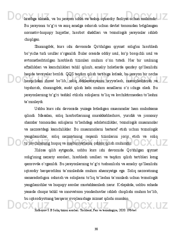 hisobga olinadi, va bu jarayon ichki  va tashqi  iqtisodiy faoliyat uchun muhimdir.
Bu jarayonni to‘g‘ri va aniq amalga oshirish uchun davlat tomonidan belgilangan
normativ-huquqiy   hujjatlar,   hisobot   shakllari   va   texnologik   jarayonlar   ishlab
chiqilgan.
Shuningdek,   kurs   ishi   davomida   Qo'shilgan   qiymat   solig'ini   hisoblash
bo‘yicha  turli   usullar   o‘rganildi. Bular   orasida   oddiy  usul,  ko‘p  bosqichli   usul   va
avtomatlashtirilgan   hisoblash   tizimlari   muhim   o‘rin   tutadi.   Har   bir   usulning
afzalliklari   va   kamchiliklari   tahlil   qilinib,   amaliy   holatlarda   qanday   qo‘llanilishi
haqida tavsiyalar berildi. QQS taqdim qilish tartibiga kelsak, bu jarayon bir necha
bosqichdan   iborat   bo‘lib,   soliq   deklaratsiyasini   tayyorlash,   rasmiylashtirish   va
topshirish,   shuningdek,   audit   qilish   kabi   muhim   amallarni   o‘z   ichiga   oladi.   Bu
jarayonlarning to‘g‘ri tashkil etilishi soliqlarni to‘liq va kechiktirmasdan to‘lashni
ta’minlaydi.
Ushbu   kurs   ishi   davomida   yuzaga   keladigan   muammolar   ham   muhokama
qilindi.   Masalan,   soliq   hisobotlarining   murakkablashuvi,   yuridik   va   jismoniy
shaxslar   tomonidan   soliqlarni   to‘lashdagi   adolatsizliklar,   texnologik   muammolar
va   nazoratdagi   kamchiliklar.   Bu   muammolarni   bartaraf   etish   uchun   texnologik
yangilanishlar,   soliq   nazoratining   raqamli   tizimlarini   joriy   etish   va   soliq
to‘lovchilarning huquq va majburiyatlarini oshkor qilish muhimdir.
Xulosa   qilib   aytganda,   ushbu   kurs   ishi   davomida   Qo'shilgan   qiymat
solig'ining   nazariy   asoslari,   hisoblash   usullari   va   taqdim   qilish   tartiblari   keng
qamrovda o‘rganildi. Bu jarayonlarning to‘g‘ri tushunilishi va amaliy qo‘llanilishi
iqtisodiy   barqarorlikni   ta’minlashda   muhim   ahamiyatga   ega.   Soliq   nazoratining
samaradorligini oshirish va soliqlarni to‘liq to‘lashni ta’minlash uchun texnologik
yangilanishlar  va huquqiy asoslar  mustahkamlash  zarur. Kelajakda, ushbu sohada
yanada chuqur  tahlil  va innovatsion yondashuvlar  ishlab chiqilishi  muhim  bo‘lib,
bu iqtisodiyotning barqaror rivojlanishiga xizmat qilishi mumkin.
Xolboyov S.B Soliq tizimi asoslari. Toshkent; Fan va texnologiya, 2020. 198-bet
38 