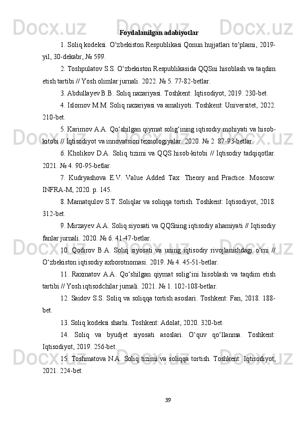 Foydalanilgan adabiyotlar
1. Soliq kodeksi. O‘zbekiston Respublikasi Qonun hujjatlari to‘plami, 2019-
yil, 30-dekabr, № 599.
2. Toshpulatov S.S. O‘zbekiston Respublikasida QQSni hisoblash va taqdim
etish tartibi // Yosh olimlar jurnali. 2022. № 5. 77-82-betlar.
3. Abdullayev B.B. Soliq nazariyasi. Toshkent: Iqtisodiyot, 2019. 230-bet.
4. Islomov M.M. Soliq nazariyasi va amaliyoti. Toshkent: Universitet, 2022.
210-bet.
5. Karimov A.A. Qo‘shilgan qiymat solig‘ining iqtisodiy mohiyati va hisob-
kitobi // Iqtisodiyot va innovatsion texnologiyalar. 2020. № 2. 87-93-betlar.
6. Kholikov D.A. Soliq tizimi  va QQS hisob-kitobi //  Iqtisodiy tadqiqotlar.
2021. № 4. 90-95-betlar.
7.   Kudryashova   E.V.   Value   Added   Tax:   Theory   and   Practice.   Moscow:
INFRA-M, 2020. p. 145.
8. Mamatqulov S.T. Soliqlar va soliqqa tortish. Toshkent: Iqtisodiyot, 2018.
312-bet.
9. Mirzayev A.A. Soliq siyosati va QQSning iqtisodiy ahamiyati // Iqtisodiy
fanlar jurnali. 2020. № 6. 41-47-betlar.
10.   Qodirov   B.A.   Soliq   siyosati   va   uning   iqtisodiy   rivojlanishdagi   o‘rni   //
O‘zbekiston iqtisodiy axborotnomasi. 2019. № 4. 45-51-betlar.
11.   Raxmatov   A.A.   Qo‘shilgan   qiymat   solig‘ini   hisoblash   va   taqdim   etish
tartibi // Yosh iqtisodchilar jurnali. 2021. № 1. 102-108-betlar.
12. Saidov S.S. Soliq va soliqqa tortish asoslari. Toshkent: Fan, 2018. 188-
bet.
13. Soliq kodeksi sharhi. Toshkent: Adolat, 2020. 320-bet.
14.   Soliq   va   byudjet   siyosati   asoslari.   O‘quv   qo‘llanma.   Toshkent:
Iqtisodiyot, 2019. 256-bet.
15. Toshmatova N.A. Soliq tizimi va soliqqa tortish. Toshkent: Iqtisodiyot,
2021. 224-bet.
39 