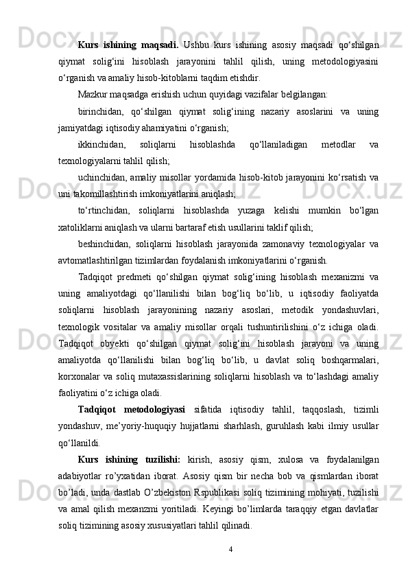 Kurs   ishining   maqsadi.   Ushbu   kurs   ishining   asosiy   maqsadi   qo‘shilgan
qiymat   solig‘ini   hisoblash   jarayonini   tahlil   qilish,   uning   metodologiyasini
o‘rganish va amaliy hisob-kitoblarni taqdim etishdir. 
Mazkur maqsadga erishish uchun quyidagi vazifalar belgilangan: 
birinchidan,   qo‘shilgan   qiymat   solig‘ining   nazariy   asoslarini   va   uning
jamiyatdagi iqtisodiy ahamiyatini o‘rganish; 
ikkinchidan,   soliqlarni   hisoblashda   qo‘llaniladigan   metodlar   va
texnologiyalarni tahlil qilish; 
uchinchidan,  amaliy misollar   yordamida  hisob-kitob jarayonini  ko‘rsatish  va
uni takomillashtirish imkoniyatlarini aniqlash; 
to‘rtinchidan,   soliqlarni   hisoblashda   yuzaga   kelishi   mumkin   bo‘lgan
xatoliklarni aniqlash va ularni bartaraf etish usullarini taklif qilish; 
beshinchidan,   soliqlarni   hisoblash   jarayonida   zamonaviy   texnologiyalar   va
avtomatlashtirilgan tizimlardan foydalanish imkoniyatlarini o‘rganish. 
Tadqiqot   predmeti   qo‘shilgan   qiymat   solig‘ining   hisoblash   mexanizmi   va
uning   amaliyotdagi   qo‘llanilishi   bilan   bog‘liq   bo‘lib,   u   iqtisodiy   faoliyatda
soliqlarni   hisoblash   jarayonining   nazariy   asoslari,   metodik   yondashuvlari,
texnologik   vositalar   va   amaliy   misollar   orqali   tushuntirilishini   o‘z   ichiga   oladi.
Tadqiqot   obyekti   qo‘shilgan   qiymat   solig‘ini   hisoblash   jarayoni   va   uning
amaliyotda   qo‘llanilishi   bilan   bog‘liq   bo‘lib,   u   davlat   soliq   boshqarmalari,
korxonalar   va   soliq   mutaxassislarining   soliqlarni   hisoblash   va   to‘lashdagi   amaliy
faoliyatini o‘z ichiga oladi. 
Tadqiqot   metodologiyasi   sifatida   iqtisodiy   tahlil,   taqqoslash,   tizimli
yondashuv,   me’yoriy-huquqiy   hujjatlarni   sharhlash,   guruhlash   kabi   ilmiy   usullar
qo‘llanildi.
Kurs   ishining   tuzilishi:   kirish,   asosiy   qism,   xulosa   va   foydalanilgan
adabiyotlar   ro’yxatidan   iborat.   Asosiy   qism   bir   necha   bob   va   qismlardan   iborat
bo’ladi,  unda   dastlab  O’zbekiston   Rspublikasi   soliq  tizimining  mohiyati,  tuzilishi
va   amal   qilish   mexanzmi   yoritiladi.   Keyingi   bo’limlarda   taraqqiy   etgan   davlatlar
soliq tizimining asosiy xususiyatlari tahlil qilinadi.
4 