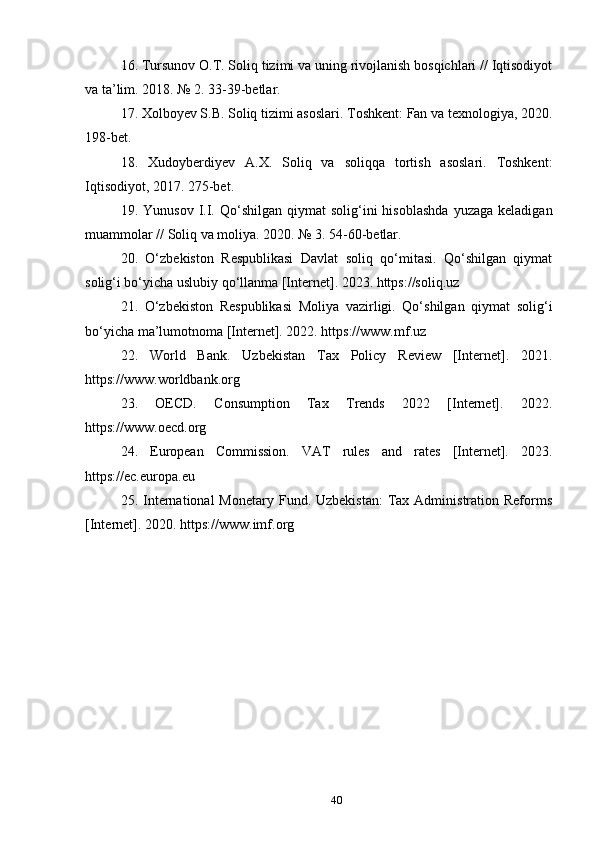 16. Tursunov O.T. Soliq tizimi va uning rivojlanish bosqichlari // Iqtisodiyot
va ta’lim. 2018. № 2. 33-39-betlar.
17. Xolboyev S.B. Soliq tizimi asoslari. Toshkent: Fan va texnologiya, 2020.
198-bet.
18.   Xudoyberdiyev   A.X.   Soliq   va   soliqqa   tortish   asoslari.   Toshkent:
Iqtisodiyot, 2017. 275-bet.
19.  Yunusov  I.I.  Qo‘shilgan   qiymat   solig‘ini  hisoblashda   yuzaga  keladigan
muammolar // Soliq va moliya. 2020. № 3. 54-60-betlar.
20.   O‘zbekiston   Respublikasi   Davlat   soliq   qo‘mitasi.   Qo‘shilgan   qiymat
solig‘i bo‘yicha uslubiy qo‘llanma [Internet]. 2023. https://soliq.uz
21.   O‘zbekiston   Respublikasi   Moliya   vazirligi.   Qo‘shilgan   qiymat   solig‘i
bo‘yicha ma’lumotnoma [Internet]. 2022. https://www.mf.uz
22.   World   Bank.   Uzbekistan   Tax   Policy   Review   [Internet].   2021.
https://www.worldbank.org
23.   OECD.   Consumption   Tax   Trends   2022   [Internet].   2022.
https://www.oecd.org
24.   European   Commission.   VAT   rules   and   rates   [Internet].   2023.
https://ec.europa.eu
25. International  Monetary  Fund. Uzbekistan:   Tax  Administration Reforms
[Internet]. 2020. https://www.imf.org
40 