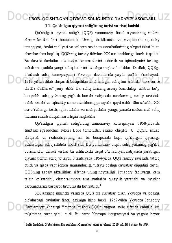 I BOB. QO’SHILGAN QIYMAT SOLIG’INING NAZARIY ASOSLARI
1.1. Qo'shilgan qiymat solig'ining tarixi va rivojlanishi
Qo‘shilgan   qiymat   solig‘i   (QQS)   zamonaviy   fiskal   siyosatning   muhim
elementlaridan   biri   hisoblanadi.   Uning   shakllanishi   va   rivojlanishi   iqtisodiy
taraqqiyot, davlat moliyasi va xalqaro savdo munosabatlarining o‘zgarishlari bilan
chambarchas   bog‘liq.  QQSning  tarixiy  ildizlari   XX   asr   boshlariga   borib   taqaladi.
Bu   davrda   davlatlar   o‘z   budjet   daromadlarini   oshirish   va   iqtisodiyotni   tartibga
solish   maqsadida   yangi   soliq   turlarini   izlashga   majbur   bo‘ldilar.   Dastlab,   QQSga
o‘xshash   soliq   konsepsiyalari   Yevropa   davlatlarida   paydo   bo‘ldi.   Frantsiyada
1917-yilda ishlab chiqarish bosqichlarida olinadigan soliq turi sifatida “taxe sur le
chiffre   d'affaires”   joriy   etildi.   Bu   soliq   turining   asosiy   kamchiligi   sifatida   ko‘p
bosqichli   soliq   yukining   yig‘ilib   borishi   natijasida   narxlarning   sun’iy   ravishda
oshib ketishi va iqtisodiy samaradorlikning pasayishi qayd etildi. Shu sababli, XX
asr  o‘rtalariga kelib, iqtisodchilar  va moliyachilar yangi, yanada mukammal  soliq
tizimini ishlab chiqish zarurligini angladilar.
Qo‘shilgan   qiymat   solig‘ining   zamonaviy   konsepsiyasi   1950-yillarda
frantsuz   iqtisodchisi   Moris   Lore   tomonidan   ishlab   chiqildi.   U   QQSni   ishlab
chiqarish   va   realizatsiyaning   har   bir   bosqichida   faqat   qo‘shilgan   qiymatga
solinadigan   soliq   sifatida   taklif   etdi.   Bu   yondashuv   orqali   soliq   yukining   yig‘ilib
borishi   oldi   olinadi   va   har   bir   ishtirokchi   faqat   o‘z   faoliyati   natijasida   yaratilgan
qiymat   uchun   soliq   to‘laydi.   Frantsiyada   1954-yilda   QQS   rasmiy   ravishda   tatbiq
etildi   va   qisqa   vaqt   ichida   samaradorligi   tufayli   boshqa   davlatlar   diqqatini   tortdi.
QQSning   asosiy   afzalliklari   sifatida   uning   neytralligi,   iqtisodiy   faoliyatga   kam
ta’sir   ko‘rsatishi,   eksport-import   amaliyotlarida   qulaylik   yaratishi   va   byudjet
daromadlarini barqaror ta’minlashi ko‘rsatildi. 1
XX   asrning   ikkinchi   yarmida   QQS   tez   sur’atlar   bilan   Yevropa   va   boshqa
qit’alardagi   davlatlar   fiskal   tizimiga   kirib   bordi.   1967-yilda   Yevropa   Iqtisodiy
Hamjamiyati   (hozirgi   Yevropa   Ittifoqi)   QQSni   yagona   soliq   sifatida   qabul   qilish
to‘g‘risida   qaror   qabul   qildi.   Bu   qaror   Yevropa   integratsiyasi   va   yagona   bozor
1
Soliq kodeksi. O‘zbekiston Respublikasi Qonun hujjatlari to‘plami, 2019-yil, 30-dekabr, № 599.
6 