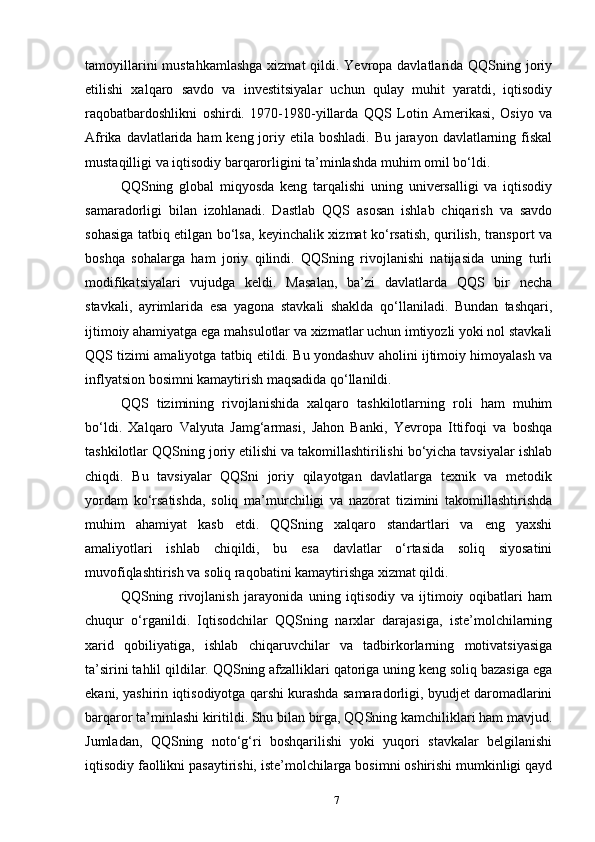 tamoyillarini  mustahkamlashga xizmat  qildi. Yevropa davlatlarida QQSning joriy
etilishi   xalqaro   savdo   va   investitsiyalar   uchun   qulay   muhit   yaratdi,   iqtisodiy
raqobatbardoshlikni   oshirdi.   1970-1980-yillarda   QQS   Lotin   Amerikasi,   Osiyo   va
Afrika davlatlarida ham  keng joriy etila boshladi. Bu  jarayon  davlatlarning fiskal
mustaqilligi va iqtisodiy barqarorligini ta’minlashda muhim omil bo‘ldi.
QQSning   global   miqyosda   keng   tarqalishi   uning   universalligi   va   iqtisodiy
samaradorligi   bilan   izohlanadi.   Dastlab   QQS   asosan   ishlab   chiqarish   va   savdo
sohasiga tatbiq etilgan bo‘lsa, keyinchalik xizmat ko‘rsatish, qurilish, transport va
boshqa   sohalarga   ham   joriy   qilindi.   QQSning   rivojlanishi   natijasida   uning   turli
modifikatsiyalari   vujudga   keldi.   Masalan,   ba’zi   davlatlarda   QQS   bir   necha
stavkali,   ayrimlarida   esa   yagona   stavkali   shaklda   qo‘llaniladi.   Bundan   tashqari,
ijtimoiy ahamiyatga ega mahsulotlar va xizmatlar uchun imtiyozli yoki nol stavkali
QQS tizimi amaliyotga tatbiq etildi. Bu yondashuv aholini ijtimoiy himoyalash va
inflyatsion bosimni kamaytirish maqsadida qo‘llanildi.
QQS   tizimining   rivojlanishida   xalqaro   tashkilotlarning   roli   ham   muhim
bo‘ldi.   Xalqaro   Valyuta   Jamg‘armasi,   Jahon   Banki,   Yevropa   Ittifoqi   va   boshqa
tashkilotlar QQSning joriy etilishi va takomillashtirilishi bo‘yicha tavsiyalar ishlab
chiqdi.   Bu   tavsiyalar   QQSni   joriy   qilayotgan   davlatlarga   texnik   va   metodik
yordam   ko‘rsatishda,   soliq   ma’murchiligi   va   nazorat   tizimini   takomillashtirishda
muhim   ahamiyat   kasb   etdi.   QQSning   xalqaro   standartlari   va   eng   yaxshi
amaliyotlari   ishlab   chiqildi,   bu   esa   davlatlar   o‘rtasida   soliq   siyosatini
muvofiqlashtirish va soliq raqobatini kamaytirishga xizmat qildi.
QQSning   rivojlanish   jarayonida   uning   iqtisodiy   va   ijtimoiy   oqibatlari   ham
chuqur   o‘rganildi.   Iqtisodchilar   QQSning   narxlar   darajasiga,   iste’molchilarning
xarid   qobiliyatiga,   ishlab   chiqaruvchilar   va   tadbirkorlarning   motivatsiyasiga
ta’sirini tahlil qildilar. QQSning afzalliklari qatoriga uning keng soliq bazasiga ega
ekani, yashirin iqtisodiyotga qarshi kurashda samaradorligi, byudjet daromadlarini
barqaror ta’minlashi kiritildi. Shu bilan birga, QQSning kamchiliklari ham mavjud.
Jumladan,   QQSning   noto‘g‘ri   boshqarilishi   yoki   yuqori   stavkalar   belgilanishi
iqtisodiy faollikni pasaytirishi, iste’molchilarga bosimni oshirishi mumkinligi qayd
7 