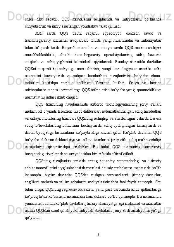 etildi.   Shu   sababli,   QQS   stavkalarini   belgilashda   va   imtiyozlarni   qo‘llashda
ehtiyotkorlik va ilmiy asoslangan yondashuv talab qilinadi.
XXI   asrda   QQS   tizimi   raqamli   iqtisodiyot,   elektron   savdo   va
transchegaraviy   xizmatlar   rivojlanishi   fonida   yangi   muammolar   va   imkoniyatlar
bilan   to‘qnash   keldi.   Raqamli   xizmatlar   va   onlayn   savdo   QQS   ma’murchiligini
murakkablashtirdi,   chunki   transchegaraviy   operatsiyalarning   soliq   bazasini
aniqlash   va   soliq   yig‘imini   ta’minlash   qiyinlashdi.   Bunday   sharoitda   davlatlar
QQSni   raqamli   iqtisodiyotga   moslashtirish,   yangi   texnologiyalar   asosida   soliq
nazoratini   kuchaytirish   va   xalqaro   hamkorlikni   rivojlantirish   bo‘yicha   chora-
tadbirlar   ko‘rishga   majbur   bo‘ldilar.   Yevropa   Ittifoqi,   Osiyo   va   boshqa
mintaqalarda raqamli xizmatlarga QQS tatbiq etish bo‘yicha yangi qonunchilik va
normativ hujjatlar ishlab chiqildi.
QQS   tizimining   rivojlanishida   axborot   texnologiyalarining   joriy   etilishi
muhim rol o‘ynadi. Elektron hisob-fakturalar, avtomatlashtirilgan soliq hisobotlari
va onlayn monitoring tizimlari QQSning ochiqligi va shaffofligini oshirdi. Bu esa
soliq   to‘lovchilarning   intizomini   kuchaytirish,   soliq   qochqinligini   kamaytirish   va
davlat byudjetiga tushumlarni ko‘paytirishga xizmat qildi. Ko‘plab davlatlar QQS
bo‘yicha elektron deklaratsiya va to‘lov tizimlarini joriy etib, soliq ma’murchiligi
xarajatlarini   qisqartirishga   erishdilar.   Bu   holat   QQS   tizimining   zamonaviy
bosqichdagi rivojlanish xususiyatlaridan biri sifatida e’tirof etiladi.
QQSning   rivojlanish   tarixida   uning   iqtisodiy   samaradorligi   va   ijtimoiy
adolat tamoyillarini uyg‘unlashtirish masalasi doimiy muhokama markazida bo‘lib
kelmoqda.   Ayrim   davlatlar   QQSdan   tushgan   daromadlarni   ijtimoiy   dasturlar,
sog‘liqni saqlash va ta’lim sohalarini moliyalashtirishda faol foydalanmoqda. Shu
bilan birga, QQSning  regressiv   xarakteri,  ya’ni   past  daromadli  aholi   qatlamlariga
ko‘proq ta’sir ko‘rsatishi muammosi ham dolzarb bo‘lib qolmoqda. Bu muammoni
yumshatish uchun ko‘plab davlatlar ijtimoiy ahamiyatga ega mahsulot va xizmatlar
uchun QQSdan ozod qilish yoki imtiyozli stavkalarni joriy etish amaliyotini yo‘lga
qo‘ydilar.
8 