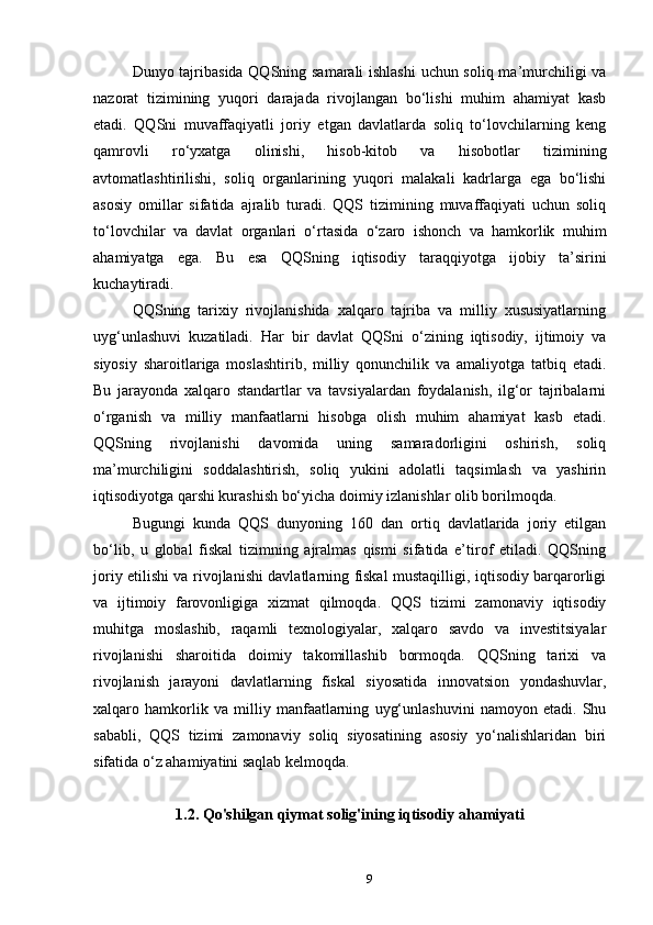 Dunyo tajribasida QQSning samarali ishlashi  uchun soliq ma’murchiligi va
nazorat   tizimining   yuqori   darajada   rivojlangan   bo‘lishi   muhim   ahamiyat   kasb
etadi.   QQSni   muvaffaqiyatli   joriy   etgan   davlatlarda   soliq   to‘lovchilarning   keng
qamrovli   ro‘yxatga   olinishi,   hisob-kitob   va   hisobotlar   tizimining
avtomatlashtirilishi,   soliq   organlarining   yuqori   malakali   kadrlarga   ega   bo‘lishi
asosiy   omillar   sifatida   ajralib   turadi.   QQS   tizimining   muvaffaqiyati   uchun   soliq
to‘lovchilar   va   davlat   organlari   o‘rtasida   o‘zaro   ishonch   va   hamkorlik   muhim
ahamiyatga   ega.   Bu   esa   QQSning   iqtisodiy   taraqqiyotga   ijobiy   ta’sirini
kuchaytiradi.
QQSning   tarixiy   rivojlanishida   xalqaro   tajriba   va   milliy   xususiyatlarning
uyg‘unlashuvi   kuzatiladi.   Har   bir   davlat   QQSni   o‘zining   iqtisodiy,   ijtimoiy   va
siyosiy   sharoitlariga   moslashtirib,   milliy   qonunchilik   va   amaliyotga   tatbiq   etadi.
Bu   jarayonda   xalqaro   standartlar   va   tavsiyalardan   foydalanish,   ilg‘or   tajribalarni
o‘rganish   va   milliy   manfaatlarni   hisobga   olish   muhim   ahamiyat   kasb   etadi.
QQSning   rivojlanishi   davomida   uning   samaradorligini   oshirish,   soliq
ma’murchiligini   soddalashtirish,   soliq   yukini   adolatli   taqsimlash   va   yashirin
iqtisodiyotga qarshi kurashish bo‘yicha doimiy izlanishlar olib borilmoqda.
Bugungi   kunda   QQS   dunyoning   160   dan   ortiq   davlatlarida   joriy   etilgan
bo‘lib,   u   global   fiskal   tizimning   ajralmas   qismi   sifatida   e’tirof   etiladi.   QQSning
joriy etilishi va rivojlanishi davlatlarning fiskal mustaqilligi, iqtisodiy barqarorligi
va   ijtimoiy   farovonligiga   xizmat   qilmoqda.   QQS   tizimi   zamonaviy   iqtisodiy
muhitga   moslashib,   raqamli   texnologiyalar,   xalqaro   savdo   va   investitsiyalar
rivojlanishi   sharoitida   doimiy   takomillashib   bormoqda.   QQSning   tarixi   va
rivojlanish   jarayoni   davlatlarning   fiskal   siyosatida   innovatsion   yondashuvlar,
xalqaro   hamkorlik   va   milliy   manfaatlarning   uyg‘unlashuvini   namoyon   etadi.   Shu
sababli,   QQS   tizimi   zamonaviy   soliq   siyosatining   asosiy   yo‘nalishlaridan   biri
sifatida o‘z ahamiyatini saqlab kelmoqda.
1.2. Qo'shilgan qiymat solig'ining iqtisodiy ahamiyati
9 