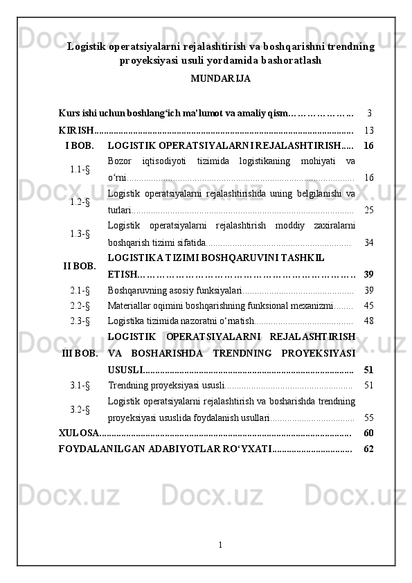 Logistik operatsiyalarni rejalashtirish va boshqarishni trendning
proyeksiyasi usuli yordamida bashoratlash
MUNDARIJA
Kurs ishi uchun boshlang ich ma’lumot va amaliy qism………………...ʻ
KIRISH............................................................. . ............................................ . 3
13
I BOB. LOGISTIK OPERATSIYALARNI REJALASHTIRISH..... 16
1.1-§ Bozor   iqtisodiyoti   tizimida   logistikaning   mohiyati   va
o rni	
ʻ .............................................................................................. 16
1.2-§ Logistik   operatsiyalarni   rejalashtirishda   uning   belgilanishi   va
turlari............................................................................................ 25
1.3-§ Logistik   operatsiyalarni   rejalashtirish   moddiy   zaxiralarni
boshqarish tizimi sifatida............................................................ 34
II BOB. LOGISTIKA TIZIMI BOSHQARUVINI TASHKIL
ETISH………………………………………………………….. 39
2.1-§ Boshqaruvning asosiy funksiyalari.............................................. 39
2.2-§ Materiallar oqimini boshqarishning funksional mexanizmi........ 45
2.3-§ Logistika tizimida nazoratni o‘rnatish......................................... 48
III BOB. LOGISTIK   OPERATSIYALARNI   REJALASHTIRISH
VA   BOSHARISHDA   TRENDNING   PROYEKSIYASI
USUSLI ....................................................................................... 51
3.1-§ Trendning proyeksiyasi ususli..................................................... 51
3.2-§ Logistik operatsiyalarni rejalashtirish va bosharishda trendning
proyeksiyasi ususlida foydalanish usullari................................... 55
XULOSA........................................................................................................ 60
FOYDALANILGAN ADABIYOTLAR RO‘YXATI................................. 62
1 