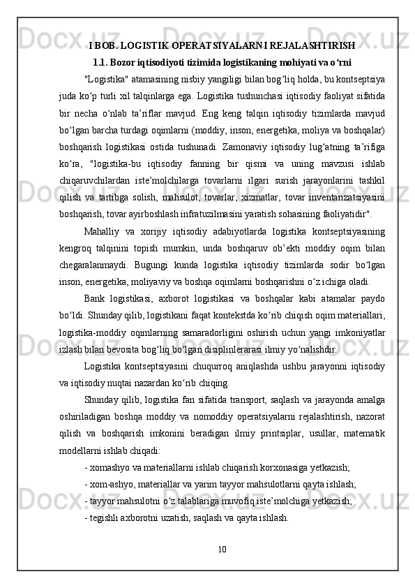 I BOB. LOGISTIK OPERATSIYALARNI REJALASHTIRISH
1.1.  Bozor iqtisodiyoti tizimida logistikaning mohiyati va o rniʻ
"Logistika" atamasining nisbiy yangiligi bilan bog liq holda, bu kontseptsiya	
ʻ
juda ko p turli xil talqinlarga ega. Logistika tushunchasi iqtisodiy faoliyat sifatida	
ʻ
bir   necha   o nlab   ta’riflar   mavjud.   Eng   keng   talqin   iqtisodiy   tizimlarda   mavjud	
ʻ
bo lgan barcha turdagi oqimlarni (moddiy, inson, energetika, moliya va boshqalar)	
ʻ
boshqarish   logistikasi   ostida   tushunadi.   Zamonaviy   iqtisodiy   lug atning   ta’rifiga	
ʻ
ko ra,   "logistika-bu   iqtisodiy   fanning   bir   qismi   va   uning   mavzusi   ishlab	
ʻ
chiqaruvchilardan   iste’molchilarga   tovarlarni   ilgari   surish   jarayonlarini   tashkil
qilish   va   tartibga   solish,   mahsulot,   tovarlar,   xizmatlar,   tovar   inventarizatsiyasini
boshqarish, tovar ayirboshlash infratuzilmasini yaratish sohasining faoliyatidir".
Mahalliy   va   xorijiy   iqtisodiy   adabiyotlarda   logistika   kontseptsiyasining
kengroq   talqinini   topish   mumkin,   unda   boshqaruv   ob’ekti   moddiy   oqim   bilan
chegaralanmaydi.   Bugungi   kunda   logistika   iqtisodiy   tizimlarda   sodir   bo lgan	
ʻ
inson, energetika, moliyaviy va boshqa oqimlarni boshqarishni o z ichiga oladi. 	
ʻ
Bank   logistikasi,   axborot   logistikasi   va   boshqalar   kabi   atamalar   paydo
bo ldi. Shunday qilib, logistikani faqat kontekstda ko rib chiqish oqim materiallari,	
ʻ ʻ
logistika-moddiy   oqimlarning   samaradorligini   oshirish   uchun   yangi   imkoniyatlar
izlash bilan bevosita bog liq bo lgan disiplinlerarası ilmiy yo nalishdir. 	
ʻ ʻ ʻ
Logistika   kontseptsiyasini   chuqurroq   aniqlashda   ushbu   jarayonni   iqtisodiy
va iqtisodiy nuqtai nazardan ko rib chiqing. 	
ʻ
Shunday qilib, logistika fan sifatida transport, saqlash  va jarayonda amalga
oshiriladigan   boshqa   moddiy   va   nomoddiy   operatsiyalarni   rejalashtirish,   nazorat
qilish   va   boshqarish   imkonini   beradigan   ilmiy   printsiplar,   usullar,   matematik
modellarni ishlab chiqadi:
- xomashyo va materiallarni ishlab chiqarish korxonasiga yetkazish; 
- xom-ashyo, materiallar va yarim tayyor mahsulotlarni qayta ishlash; 
- tayyor mahsulotni o z talablariga muvofiq iste’molchiga yetkazish; 	
ʻ
- tegishli axborotni uzatish, saqlash va qayta ishlash.
10 