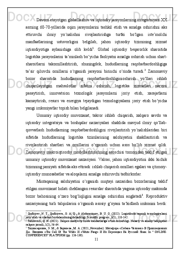 Davom etayotgan globallashuv va iqtisodiy jarayonlarning integratsiyasi XX
asrning   60-70-yillarida   oqim   jarayonlarini   tashkil   etish   va   amalga   oshirishni   aks
ettiruvchi   ilmiy   yo nalishni   rivojlantirishga   turtki   bo lgan   iste’molchiʻ ʻ
manfaatlarining   ustuvorligini   belgilab,   jahon   iqtisodiy   tizimining   xizmat
iqtisodiyotiga   aylanishiga   olib   keldi 1
.   Global   iqtisodiy   beqarorlik   sharoitida
logistika jarayonlarini ta’minlash bo yicha faoliyatni amalga oshirish uchun shart-	
ʻ
sharoitlarni   takomillashtirish,   shuningdek,   hududlarning   raqobatbardoshligiga
ta’sir   qiluvchi   omillarni   o rganish   jarayoni   birinchi   o rinda   turadi.	
ʻ ʻ 2
  Zamonaviy
bozor   sharoitida   hududlarning   raqobatbardoshliginioshirish   yo llari   ishlab	
ʻ
chiqarilayotgan   mahsulotlar   sifatini   oshirish,   logistika   xizmatlari   narxini
pasaytirish,   innovatsion   texnologik   jarayonlarni   joriy   etish,   xarajatlarni
kamaytirish,   resurs   va   energiya   tejaydigan   texnologiyalarni   joriy   etish   bo yicha	
ʻ
yangi imkoniyatlar topish bilan belgilanadi.
Umumiy   iqtisodiy   muvozanat,   takror   ishlab   chiqarish,   xalqaro   savdo   va
iqtisodiy   integratsiya   va   boshqalar   nazariyalari   shaklida   mavjud   ilmiy   qo llab-
ʻ
quvvatlash   hududlarning   raqobatbardoshligini   rivojlantirish   yo nalishlaridan   biri	
ʻ
sifatida   hududlarning   logistika   tizimlarining   salohiyatini   shakllantirish   va
rivojlantirish   shartlari   va   omillarini   o rganish   uchun   asos   bo lib   xizmat   qildi.	
ʻ ʻ
Zamonaviy  makroiqtisodiy  modellashtirishning  asoschisi  tomonidan  taklif   etilgan
umumiy   iqtisodiy   muvozanat   nazariyasi.   Valras,   jahon   iqtisodiyotini   ikki   kichik
tizimning jamiyati sifatida aks ettiradi: ishlab chiqarish omillari egalari va ijtimoiy-
iqtisodiy munosabatlar va aloqalarni amalga oshiruvchi tadbirkorlar.
Mintaqaning   salohiyatini   o rganish   nuqtayi   nazaridan   bozorlarning   taklif	
ʻ
etilgan muvozanat holati cheklangan resurslar sharoitida yagona iqtisodiy makonda
bozor   bahosining   o zaro   bog liqligini   amalga   oshirishni   anglatadi	
ʻ ʻ 3
.   Reproduktiv
nazariyaning   turli   talqinlarini   o rganish   asosiy   g oyani   ta kidlash   imkonini   berdi:	
ʻ ʻ ʻ
1
  Qudbiyev,  N.  T.,  Qudbiyeva,  G.  A. Q.,  &  Abduraximov,  B.  U. O.  (2022).  Logistikada   raqamli   texnologiyalarni
joriy etish va ulardan foydalanishning dolzarbligi. Scientific progress, 3(1), 133-142.
2
 Tohirovich, Q. N. (2021). Xalqaro moliyaviy hisob standartlariga o‘tish dolzarbligi. Nazariy va amaliy tadqiqotlar
xalqaro jurnali, 1(2), 56-64.
3
 Тошназаровна, Э. M., & Барноева, М. А. (2021, November). Метафора «Собака-Человек» В Произведениях
Дж.   Лондона   «The   Call   Of   The   Wild»   И   «White   Fang»   И   Их   Переводах   На   Русский   Язык.   In   "   ONLINE-
CONFERENCES" PLATFORM (pp. 126-130).
11 