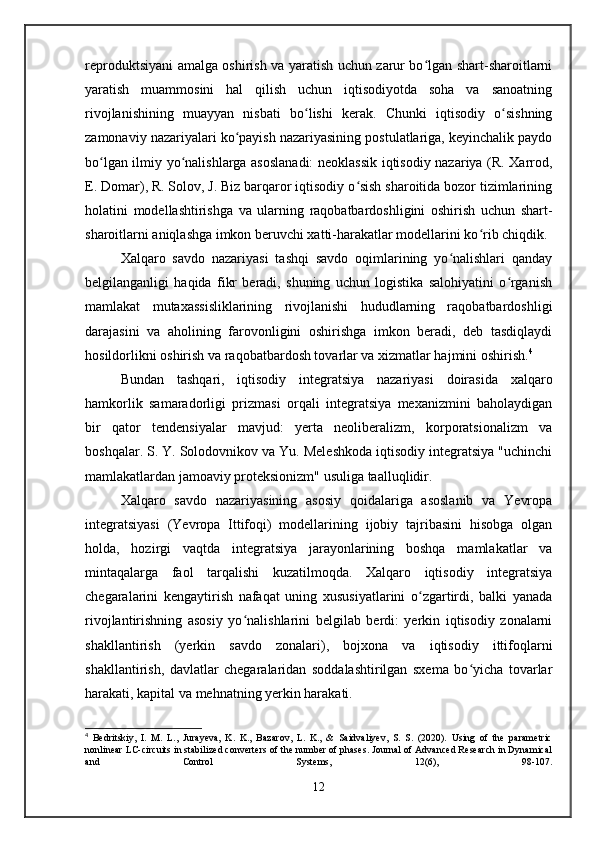 reproduktsiyani amalga oshirish va yaratish uchun zarur bo lgan shart-sharoitlarniʻ
yaratish   muammosini   hal   qilish   uchun   iqtisodiyotda   soha   va   sanoatning
rivojlanishining   muayyan   nisbati   bo lishi   kerak.   Chunki   iqtisodiy   o sishning	
ʻ ʻ
zamonaviy nazariyalari ko payish nazariyasining postulatlariga, keyinchalik paydo	
ʻ
bo lgan ilmiy yo nalishlarga asoslanadi:  neoklassik iqtisodiy nazariya (R. Xarrod,	
ʻ ʻ
E. Domar), R. Solov, J. Biz barqaror iqtisodiy o sish sharoitida bozor tizimlarining	
ʻ
holatini   modellashtirishga   va   ularning   raqobatbardoshligini   oshirish   uchun   shart-
sharoitlarni aniqlashga imkon beruvchi xatti-harakatlar modellarini ko rib chiqdik.	
ʻ
Xalqaro   savdo   nazariyasi   tashqi   savdo   oqimlarining   yo nalishlari   qanday	
ʻ
belgilanganligi   haqida   fikr   beradi,   shuning   uchun   logistika   salohiyatini   o rganish	
ʻ
mamlakat   mutaxassisliklarining   rivojlanishi   hududlarning   raqobatbardoshligi
darajasini   va   aholining   farovonligini   oshirishga   imkon   beradi,   deb   tasdiqlaydi
hosildorlikni oshirish va raqobatbardosh tovarlar va xizmatlar hajmini oshirish. 4
 
Bundan   tashqari,   iqtisodiy   integratsiya   nazariyasi   doirasida   xalqaro
hamkorlik   samaradorligi   prizmasi   orqali   integratsiya   mexanizmini   baholaydigan
bir   qator   tendensiyalar   mavjud:   yerta   neoliberalizm,   korporatsionalizm   va
boshqalar. S. Y. Solodovnikov va Yu. Meleshkoda iqtisodiy integratsiya "uchinchi
mamlakatlardan jamoaviy proteksionizm" usuliga taalluqlidir.
Xalqaro   savdo   nazariyasining   asosiy   qoidalariga   asoslanib   va   Yevropa
integratsiyasi   (Yevropa   Ittifoqi)   modellarining   ijobiy   tajribasini   hisobga   olgan
holda,   hozirgi   vaqtda   integratsiya   jarayonlarining   boshqa   mamlakatlar   va
mintaqalarga   faol   tarqalishi   kuzatilmoqda.   Xalqaro   iqtisodiy   integratsiya
chegaralarini   kengaytirish   nafaqat   uning   xususiyatlarini   o zgartirdi,   balki   yanada	
ʻ
rivojlantirishning   asosiy   yo nalishlarini   belgilab   berdi:   yerkin   iqtisodiy   zonalarni	
ʻ
shakllantirish   (yerkin   savdo   zonalari),   bojxona   va   iqtisodiy   ittifoqlarni
shakllantirish,   davlatlar   chegaralaridan   soddalashtirilgan   sxema   bo yicha   tovarlar	
ʻ
harakati, kapital va mehnatning yerkin harakati.
4
  Bedritskiy,   I.   M.   L.,   Jurayeva,   K.   K.,   Bazarov,   L.   K.,   &   Saidvaliyev,   S.   S.   (2020).   Using   of   the   parametric
nonlinear LC-circuits in stabilized converters of the number of phases. Journal of Advanced Research in Dynamical
and   Control   Systems,   12(6),   98-107.
12
