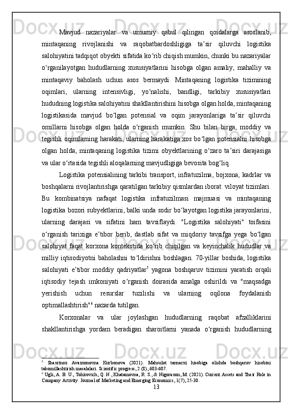 Mavjud   nazariyalar   va   umumiy   qabul   qilingan   qoidalarga   asoslanib,
mintaqaning   rivojlanishi   va   raqobatbardoshligiga   ta sir   qiluvchi   logistikaʼ
salohiyatini tadqiqot obyekti sifatida ko rib chiqish mumkin, chunki bu nazariyalar	
ʻ
o rganilayotgan   hududlarning   xususiyatlarini   hisobga   olgan   amaliy,   mahalliy   va	
ʻ
mintaqaviy   baholash   uchun   asos   bermaydi.   Mintaqaning   logistika   tizimining
oqimlari,   ularning   intensivligi,   yo nalishi,   bandligi,   tarkibiy   xususiyatlari	
ʻ
hududning logistika salohiyatini shakllantirishini hisobga olgan holda, mintaqaning
logistikasida   mavjud   bo lgan   potensial   va   oqim   jarayonlariga   ta sir   qiluvchi	
ʻ ʼ
omillarni   hisobga   olgan   holda   o rganish   mumkin.   Shu   bilan   birga,   moddiy   va	
ʻ
tegishli oqimlarning harakati, ularning harakatiga xos bo lgan potensialni hisobga	
ʻ
olgan   holda,   mintaqaning   logistika   tizimi   obyektlarining   o zaro   ta siri   darajasiga	
ʻ ʼ
va ular o rtasida tegishli aloqalarning mavjudligiga bevosita bog liq.	
ʻ ʻ
Logistika   potensialining   tarkibi   transport,   infratuzilma,   bojxona,   kadrlar   va
boshqalarni rivojlantirishga qaratilgan tarkibiy qismlardan iborat. viloyat tizimlari.
Bu   kombinatsiya   nafaqat   logistika   infratuzilmasi   majmuasi   va   mintaqaning
logistika bozori subyektlarini, balki unda sodir bo layotgan logistika jarayonlarini,	
ʻ
ularning   darajasi   va   sifatini   ham   tavsiflaydi.   "Logistika   salohiyati"   toifasini
o rganish   tarixiga   e tibor   berib,   dastlab   sifat   va   miqdoriy   tavsifga   yega   bo lgan	
ʻ ʼ ʻ
salohiyat   faqat   korxona   kontekstida   ko rib   chiqilgan   va   keyinchalik   hududlar   va	
ʻ
milliy   iqtisodiyotni   baholashni   to ldirishni   boshlagan.   70-yillar   boshida,   logistika	
ʻ
salohiyati   e tibor   moddiy   qadriyatlar	
ʼ 5
  yagona   boshqaruv   tizimini   yaratish   orqali
iqtisodiy   tejash   imkoniyati   o rganish   doirasida   amalga   oshirildi   va   "maqsadga	
ʻ
yerishish   uchun   resurslar   tuzilishi   va   ularning   oqilona   foydalanish
optimallashtirish" 6
 nazarda tutilgan. 
Korxonalar   va   ular   joylashgan   hududlarning   raqobat   afzalliklarini
shakllantirishga   yordam   beradigan   sharoitlarni   yanada   o rganish   hududlarning	
ʻ
5
  Shaxrinoz   Avazxonovna   Kurbonova   (2021).   Mahsulot   tannarxi   hisobiga   olishda   boshqaruv   hisobini
takomillashtirish masalalari. Scientific progress, 2 (8), 603-607.
6
 Ugli, A. B. U., Tohirovich, Q. N., Khatamovna, R. S., & Nigoraxon, M. (2021). Current Assets and Their Role in
Company Activity. Journal of Marketing and Emerging Economics, 1(7), 25-30.
13 