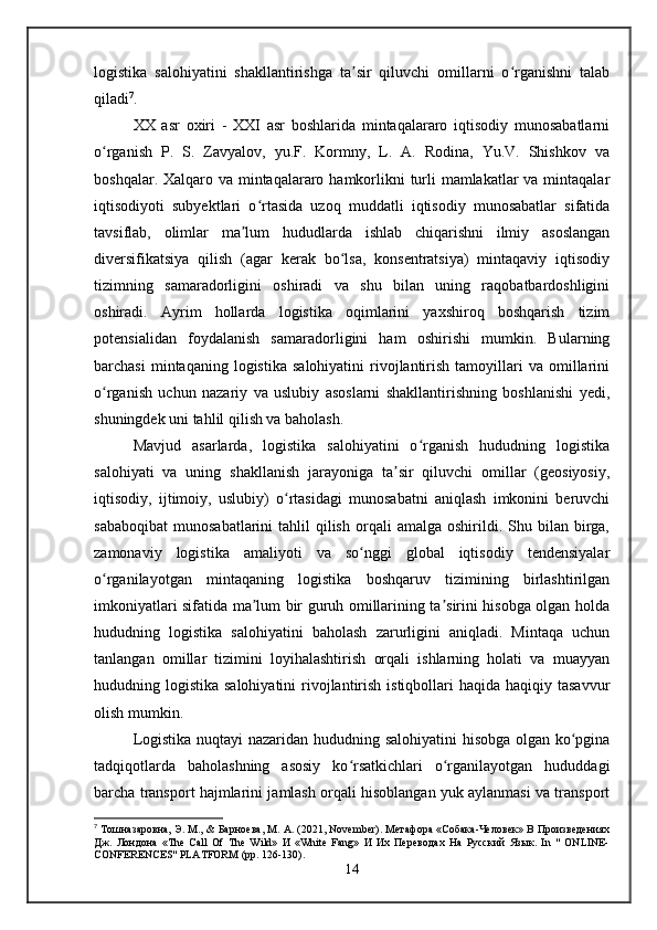 logistika   salohiyatini   shakllantirishga   ta sir   qiluvchi   omillarni   o rganishni   talabʼ ʻ
qiladi 7
. 
XX   asr   oxiri   -   XXI   asr   boshlarida   mintaqalararo   iqtisodiy   munosabatlarni
o rganish   P.   S.   Zavyalov,   yu.F.   Kormny,   L.   A.   Rodina,   Yu.V.   Shishkov   va	
ʻ
boshqalar. Xalqaro va mintaqalararo hamkorlikni  turli mamlakatlar  va mintaqalar
iqtisodiyoti   subyektlari   o rtasida   uzoq   muddatli   iqtisodiy   munosabatlar   sifatida	
ʻ
tavsiflab,   olimlar   ma lum   hududlarda   ishlab   chiqarishni   ilmiy   asoslangan	
ʼ
diversifikatsiya   qilish   (agar   kerak   bo lsa,   konsentratsiya)   mintaqaviy   iqtisodiy	
ʻ
tizimning   samaradorligini   oshiradi   va   shu   bilan   uning   raqobatbardoshligini
oshiradi.   Ayrim   hollarda   logistika   oqimlarini   yaxshiroq   boshqarish   tizim
potensialidan   foydalanish   samaradorligini   ham   oshirishi   mumkin.   Bularning
barchasi  mintaqaning  logistika   salohiyatini  rivojlantirish  tamoyillari   va  omillarini
o rganish   uchun   nazariy   va   uslubiy   asoslarni   shakllantirishning   boshlanishi   yedi,	
ʻ
shuningdek uni tahlil qilish va baholash.
Mavjud   asarlarda,   logistika   salohiyatini   o rganish   hududning   logistika	
ʻ
salohiyati   va   uning   shakllanish   jarayoniga   ta sir   qiluvchi   omillar   (geosiyosiy,	
ʼ
iqtisodiy,   ijtimoiy,   uslubiy)   o rtasidagi   munosabatni   aniqlash   imkonini   beruvchi	
ʻ
sababoqibat   munosabatlarini   tahlil   qilish   orqali  amalga   oshirildi.  Shu  bilan  birga,
zamonaviy   logistika   amaliyoti   va   so nggi   global   iqtisodiy   tendensiyalar	
ʻ
o rganilayotgan   mintaqaning   logistika   boshqaruv   tizimining   birlashtirilgan	
ʻ
imkoniyatlari sifatida ma lum bir guruh omillarining ta sirini hisobga olgan holda	
ʼ ʼ
hududning   logistika   salohiyatini   baholash   zarurligini   aniqladi.   Mintaqa   uchun
tanlangan   omillar   tizimini   loyihalashtirish   orqali   ishlarning   holati   va   muayyan
hududning logistika salohiyatini  rivojlantirish  istiqbollari  haqida haqiqiy tasavvur
olish mumkin.
Logistika nuqtayi nazaridan hududning salohiyatini hisobga olgan ko pgina	
ʻ
tadqiqotlarda   baholashning   asosiy   ko rsatkichlari   o rganilayotgan   hududdagi	
ʻ ʻ
barcha transport hajmlarini jamlash orqali hisoblangan yuk aylanmasi va transport
7
 Тошназаровна, Э. M., & Барноева, М. А. (2021, November). Метафора «Собака-Человек» В Произведениях
Дж.   Лондона   «The   Call   Of   The   Wild»   И   «White   Fang»   И   Их   Переводах   На   Русский   Язык.   In   "   ONLINE-
CONFERENCES" PLATFORM (pp. 126-130).
14