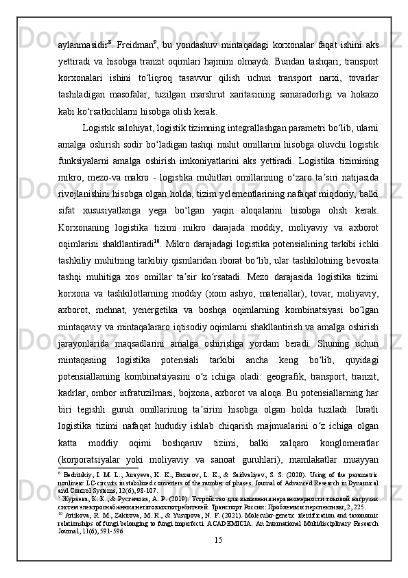 aylanmasidir 8
.   Freidman 9
,   bu   yondashuv   mintaqadagi   korxonalar   faqat   ishini   aks
yettiradi   va   hisobga   tranzit   oqimlari   hajmini   olmaydi.   Bundan   tashqari,   transport
korxonalari   ishini   to liqroq   tasavvur   qilish   uchun   transport   narxi,   tovarlarʻ
tashiladigan   masofalar,   tuzilgan   marshrut   xaritasining   samaradorligi   va   hokazo
kabi ko rsatkichlarni hisobga olish kerak.	
ʻ
Logistik salohiyat, logistik tizimning integrallashgan parametri bo lib, ularni	
ʻ
amalga   oshirish   sodir   bo ladigan   tashqi   muhit   omillarini   hisobga   oluvchi   logistik	
ʻ
funksiyalarni   amalga   oshirish   imkoniyatlarini   aks   yettiradi.   Logistika   tizimining
mikro,   mezo-va   makro   -   logistika   muhitlari   omillarining   o zaro   ta siri   natijasida	
ʻ ʼ
rivojlanishini hisobga olgan holda, tizim yelementlarining nafaqat miqdoriy, balki
sifat   xususiyatlariga   yega   bo lgan   yaqin   aloqalarini   hisobga   olish   kerak.	
ʻ
Korxonaning   logistika   tizimi   mikro   darajada   moddiy,   moliyaviy   va   axborot
oqimlarini   shakllantiradi 10
.   Mikro   darajadagi   logistika   potensialining   tarkibi   ichki
tashkiliy   muhitning   tarkibiy   qismlaridan   iborat   bo lib,   ular   tashkilotning   bevosita	
ʻ
tashqi   muhitiga   xos   omillar   ta sir   ko rsatadi.   Mezo   darajasida   logistika   tizimi	
ʼ ʻ
korxona   va   tashkilotlarning   moddiy   (xom   ashyo,   materiallar),   tovar,   moliyaviy,
axborot,   mehnat,   yenergetika   va   boshqa   oqimlarning   kombinatsiyasi   bo lgan	
ʻ
mintaqaviy va mintaqalararo iqtisodiy oqimlarni shakllantirish va amalga oshirish
jarayonlarida   maqsadlarini   amalga   oshirishga   yordam   beradi.   Shuning   uchun
mintaqaning   logistika   potensiali   tarkibi   ancha   keng   bo lib,   quyidagi	
ʻ
potensiallarning   kombinatsiyasini   o z   ichiga   oladi:   geografik,   transport,   tranzit,	
ʻ
kadrlar, ombor  infratuzilmasi, bojxona, axborot  va aloqa. Bu potensiallarning har
biri   tegishli   guruh   omillarining   ta sirini   hisobga   olgan   holda   tuziladi.   Ibratli
ʼ
logistika   tizimi   nafaqat   hududiy   ishlab   chiqarish   majmualarini   o z   ichiga   olgan	
ʻ
katta   moddiy   oqimi   boshqaruv   tizimi,   balki   xalqaro   konglomeratlar
(korporatsiyalar   yoki   moliyaviy   va   sanoat   guruhlari),   mamlakatlar   muayyan
8
  Bedritskiy,   I.   M.   L.,   Jurayeva,   K.   K.,   Bazarov,   L.   K.,   &   Saidvaliyev,   S.   S.   (2020).   Using   of   the   parametric
nonlinear LC-circuits in stabilized converters of the number of phases. Journal of Advanced Research in Dynamical
and Control Systems, 12(6), 98-107.
9
  Жураева, К. К., & Рустемова, А. Р. (2019). Устройство для выявления неравномерности токовой нагрузки
систем электроснабжения нетяговых потребителей. Транспорт России: Проблемы и перспективы, 2, 225.
10
  Artikova,   R.   M.,   Zakirova,   M.   R.,   &   Yusupova,   N.   F.   (2021).   Molecular-genetic   identification   and   taxonomic
relationships of fungi  belonging to fungi  imperfecti.  ACADEMICIA:  An International  Multidisciplinary  Research
Journal, 11(6), 591-596
15