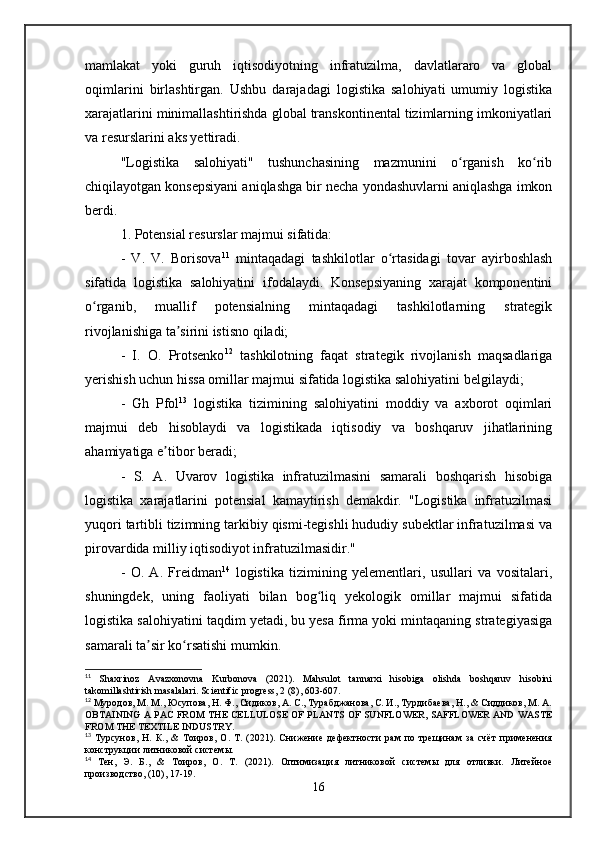 mamlakat   yoki   guruh   iqtisodiyotning   infratuzilma,   davlatlararo   va   global
oqimlarini   birlashtirgan.   Ushbu   darajadagi   logistika   salohiyati   umumiy   logistika
xarajatlarini minimallashtirishda global transkontinental tizimlarning imkoniyatlari
va resurslarini aks yettiradi.
"Logistika   salohiyati"   tushunchasining   mazmunini   o rganish   ko ribʻ ʻ
chiqilayotgan konsepsiyani aniqlashga bir necha yondashuvlarni aniqlashga imkon
berdi. 
1. Potensial resurslar majmui sifatida:
-   V.   V.   Borisova 11
  mintaqadagi   tashkilotlar   o rtasidagi   tovar   ayirboshlash	
ʻ
sifatida   logistika   salohiyatini   ifodalaydi.   Konsepsiyaning   xarajat   komponentini
o rganib,   muallif   potensialning   mintaqadagi   tashkilotlarning   strategik	
ʻ
rivojlanishiga ta sirini istisno qiladi; 	
ʼ
-   I.   O.   Protsenko 12
  tashkilotning   faqat   strategik   rivojlanish   maqsadlariga
yerishish uchun hissa omillar majmui sifatida logistika salohiyatini belgilaydi; 
-   Gh   Pfol 13
  logistika   tizimining   salohiyatini   moddiy   va   axborot   oqimlari
majmui   deb   hisoblaydi   va   logistikada   iqtisodiy   va   boshqaruv   jihatlarining
ahamiyatiga e tibor beradi; 	
ʼ
-   S.   A.   Uvarov   logistika   infratuzilmasini   samarali   boshqarish   hisobiga
logistika   xarajatlarini   potensial   kamaytirish   demakdir.   "Logistika   infratuzilmasi
yuqori tartibli tizimning tarkibiy qismi-tegishli hududiy subektlar infratuzilmasi va
pirovardida milliy iqtisodiyot infratuzilmasidir." 
-   O.   A.   Freidman 14
  logistika   tizimining   yelementlari,   usullari   va   vositalari,
shuningdek,   uning   faoliyati   bilan   bog liq   yekologik   omillar   majmui   sifatida	
ʻ
logistika salohiyatini taqdim yetadi, bu yesa firma yoki mintaqaning strategiyasiga
samarali ta sir ko rsatishi mumkin.	
ʼ ʻ
11
  Shaxrinoz   Avazxonovna   Kurbonova   (2021).   Mahsulot   tannarxi   hisobiga   olishda   boshqaruv   hisobini
takomillashtirish masalalari. Scientific progress, 2 (8), 603-607.
12
 Муродов, М. М., Юсупова, Н. Ф., Сидиков, А. С., Турабджанова, С. И., Турдибаева, Н., & Сиддиков, М. А.
OBTAINING A PAC FROM THE CELLULOSE OF PLANTS OF SUNFLOWER, SAFFLOWER AND WASTE
FROM THE TEXTILE INDUSTRY.
13
  Турсунов,   Н.   К.,   &   Тоиров,   О.   Т.   (2021).   Снижение   дефектности   рам   по   трещинам   за   счёт   применения
конструкции литниковой системы.
14
  Тен,   Э.   Б.,   &   Тоиров,   О.   Т.   (2021).   Оптимизация   литниковой   системы   для   отливки.   Литейное
производство, (10), 17-19.
16 