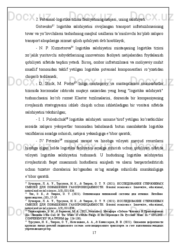 2. Potensial-logistika tizimi faoliyatining natijasi, uning salohiyati: 
Gritsenko 15
  logistika   salohiyatini   rivojlangan   transport   infratuzilmasining
tovar va yo lovchilarni tashishning maqbul usullarini ta minlovchi ko plab xalqaroʻ ʼ ʻ
transport aloqalariga xizmat qilish qobiliyati deb hisoblaydi; 
-   N.   P.   Kuznetsova 16
  logistika   salohiyatini   mintaqaning   logistika   tizimi
xo jalik   yurituvchi   subyektlarining   innovatsion   faoliyati   natijalaridan   foydalanish	
ʻ
qobiliyati sifatida taqdim yetadi. Biroq, ombor infratuzilmasi  va moliyaviy muhit
muallif   tomonidan   taklif   yetilgan   logistika   potensial   komponentlari   ro yxatidan	
ʻ
chiqarib tashlanadi; 
-   D.   Stock,   M.   Porter 17
  bizga   mintaqaviy   va   mintaqalararo   munosabatlar
tizimida   korxonalar   ishtiroki   nuqtayi   nazaridan   yeng   keng   "logistika   salohiyati"
tushunchasini   ko rib   ruxsat   Klaster   tuzilmalarini,   doirasida   bir   kompaniyaning	
ʻ
rivojlanish   strategiyasini   ishlab   chiqish   uchun   ishlatiladigan   bir   vositasi   sifatida
salohiyatini tekshirilgan; 
-   I.   I.   Poleshchuk 18
  logistika   salohiyati   umume tirof   yetilgan   ko rsatkichlar	
ʼ ʻ
asosida   xalqaro   yekspertlar   tomonidan   baholanadi   butun   mamlakatda   logistika
vazifalarini amalga oshirish, natijasi yekanligiga e tibor qaratdi; 	
ʼ
-   IV   Petenko 19
  minimal   xarajat   va   hisobga   viloyati   mavjud   resurslarni
hisobga olgan holda logistika faoliyatini amalga oshirish uchun qobiliyati sifatida
viloyati   logistika   salohiyatini   tushunadi.   U   hududning   logistika   salohiyatini
rivojlantirish   faqat   muammoli   hududlarni   aniqlash   va   ularni   barqarorlashtirish
uchun   tuzatuv   choralarini   ko rgandan   so ng   amalga   oshirilishi   mumkinligiga	
ʻ ʻ
e tibor qaratdi. 	
ʼ
15
  Кучкоров,   Л.   А.   У.,   Турсунов,   Н.   К.,   &   Тоиров,   О.   Т.   У.   (2021).   ИССЛЕДОВАНИЕ   СТЕРЖНЕВЫХ
СМЕСЕЙ   ДЛЯ   ПОВЫШЕНИЯ   ГАЗОПРОНИЦАЕМОСТИ.   Oriental   renaissance:   Innovative,   educational,
natural and social sciences, 1(8), 831-836.
16
  Тен,   Э.   Б.,   &   Тоиров,   О.   Т.   (2021).   Оптимизация   литниковой   системы   для   отливки.   Литейное
производство, (10), 17-19.
17
  Кучкоров,   Л.   А.   У.,   Турсунов,   Н.   К.,   &   Тоиров,   О.   Т.   У.   (2021).   ИССЛЕДОВАНИЕ   СТЕРЖНЕВЫХ
СМЕСЕЙ   ДЛЯ   ПОВЫШЕНИЯ   ГАЗОПРОНИЦАЕМОСТИ.   Oriental   renaissance:   Innovative,   educational,
natural and social sciences, 1(8), 831-836.
18
  Тошназаровна, Э. M., & Барноева, М. А. (2021, November). Метафора «Собака-Человек» В Произведениях
Дж.   Лондона   «The   Call   Of   The   Wild»   И   «White   Fang»   И   Их   Переводах   На   Русский   Язык.   In   "   ONLINE-
CONFERENCES" PLATFORM (pp. 126-130).
19
  Турсунов,   Н.   К.,   Тоиров,   О.   Т.,   Железняков,   А.   А.,   &   Комиссаров,   В.   В.   (2021).   Снижение   дефектности
крупных   литых   деталей   подвижного   состава   железнодорожного   транспорта   за   счет   выполнения   мощных
упрочняющих рёбер.
17 