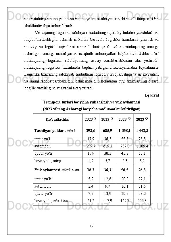 potensialning imkoniyatlari va imkoniyatlarini aks yettiruvchi muallifning ta rifiniʼ
shakllantirishga imkon beradi.
Mintaqaning logistika salohiyati  hududning iqtisodiy holatini yaxshilash  va
raqobatbardoshligini   oshirish   imkonini   beruvchi   logistika   tizimlarini   yaratish   va
moddiy   va   tegishli   oqimlarni   samarali   boshqarish   uchun   mintaqaning   amalga
oshirilgan,   amalga   oshirilgan   va   istiqbolli   imkoniyatlari   to plamidir.   Ushbu   ta rif	
ʻ ʼ
mintaqaning   logistika   salohiyatining   asosiy   xarakteristikasini   aks   yettiradi-
mintaqaning   logistika   tizimlarida   taqdim   yetilgan   imkoniyatlardan   foydalanish.
Logistika tizimining salohiyati hududlarni iqtisodiy rivojlanishiga ta sir ko rsatish	
ʼ ʻ
va   uning   raqobatbardoshligini   oshirishga   olib   keladigan   quyi   tizimlarning   o zaro	
ʻ
bog liq yaxlitligi xususiyatini aks yettiradi.	
ʻ
1-jadval
Transport turlari bo‘yicha yuk tashish va yuk aylanmasi 
(2023 yilning 4 choragi bo‘yicha ma’lumotlar keltirilgan)
Ko‘rsatkichlar 2023  Q1
2023  Q2
2023  Q3
2023  Q4
Tashilgan yuklar ,  mln.t 293,6 685,9 1 058,1 1 443,3
temir yo‘l 17,9 36,3 55,3 73,8
avtomobil 259,7 619,3 959,0 1 309,4
quvur yo‘li 15,9 30,3 43,8 60,1
havo yo‘li, ming 1,9 5,7 6,3 8,9
Yuk aylanmasi,  mlrd. t-km 16,7 36,3 56,5 76,8
temir yo‘li 5,9 12,6 20,0 27,1
avtomobil  1
3,4 9,7 16,1 21,5
quvur yo‘li 7,3 13,9 20,3 28,0
havo yo‘li,  mln. t-km 61,2 117,9 169,7 226,3
  
19 