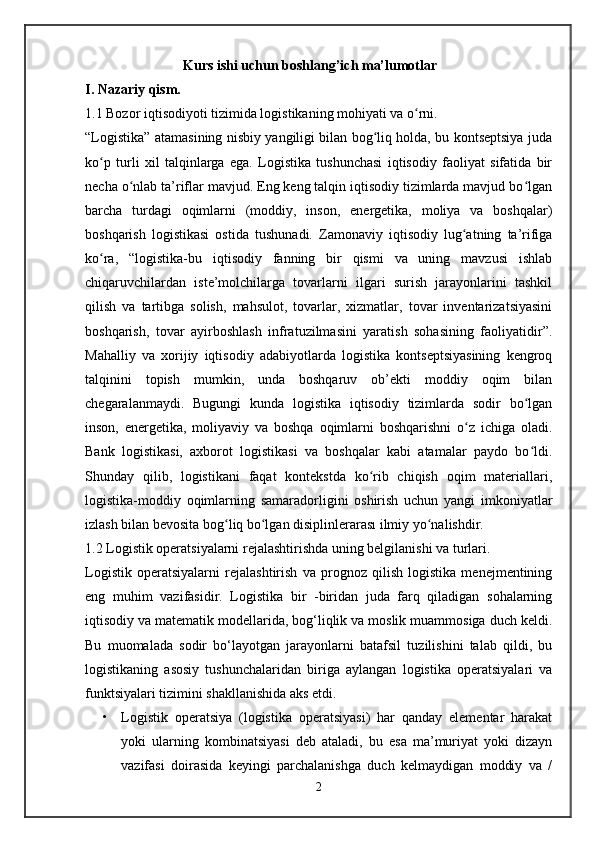                             Kurs ishi uchun boshlang’ich ma’lumotlar
I. Nazariy qism. 
1.1   Bozor iqtisodiyoti tizimida logistikaning mohiyati va o rni.ʻ
“Logistika” atamasining nisbiy yangiligi bilan bog liq holda, bu kontseptsiya juda	
ʻ
ko p   turli   xil   talqinlarga   ega.   Logistika   tushunchasi   iqtisodiy   faoliyat   sifatida   bir	
ʻ
necha o nlab ta’riflar mavjud. Eng keng talqin iqtisodiy tizimlarda mavjud bo lgan	
ʻ ʻ
barcha   turdagi   oqimlarni   (moddiy,   inson,   energetika,   moliya   va   boshqalar)
boshqarish   logistikasi   ostida   tushunadi.   Zamonaviy   iqtisodiy   lug atning   ta’rifiga	
ʻ
ko ra,   “logistika-bu   iqtisodiy   fanning   bir   qismi   va   uning   mavzusi   ishlab	
ʻ
chiqaruvchilardan   iste’molchilarga   tovarlarni   ilgari   surish   jarayonlarini   tashkil
qilish   va   tartibga   solish,   mahsulot,   tovarlar,   xizmatlar,   tovar   inventarizatsiyasini
boshqarish,   tovar   ayirboshlash   infratuzilmasini   yaratish   sohasining   faoliyatidir”.
Mahalliy   va   xorijiy   iqtisodiy   adabiyotlarda   logistika   kontseptsiyasining   kengroq
talqinini   topish   mumkin,   unda   boshqaruv   ob’ekti   moddiy   oqim   bilan
chegaralanmaydi.   Bugungi   kunda   logistika   iqtisodiy   tizimlarda   sodir   bo lgan	
ʻ
inson,   energetika,   moliyaviy   va   boshqa   oqimlarni   boshqarishni   o z   ichiga   oladi.	
ʻ
Bank   logistikasi,   axborot   logistikasi   va   boshqalar   kabi   atamalar   paydo   bo ldi.	
ʻ
Shunday   qilib,   logistikani   faqat   kontekstda   ko rib   chiqish   oqim   materiallari,	
ʻ
logistika-moddiy   oqimlarning   samaradorligini   oshirish   uchun   yangi   imkoniyatlar
izlash bilan bevosita bog liq bo lgan disiplinlerarası ilmiy yo nalishdir. 	
ʻ ʻ ʻ
1.2 Logistik operatsiyalarni rejalashtirishda uning belgilanishi va turlari.
Logistik   operatsiyalarni   rejalashtirish   va   prognoz   qilish   logistika   menejmentining
eng   muhim   vazifasidir.   Logistika   bir   -biridan   juda   farq   qiladigan   sohalarning
iqtisodiy va matematik modellarida, bog‘liqlik va moslik muammosiga duch keldi.
Bu   muomalada   sodir   bo‘layotgan   jarayonlarni   batafsil   tuzilishini   talab   qildi,   bu
logistikaning   asosiy   tushunchalaridan   biriga   aylangan   logistika   operatsiyalari   va
funktsiyalari tizimini shakllanishida aks etdi. 
• Logistik   operatsiya   (logistika   operatsiyasi)   har   qanday   elementar   harakat
yoki   ularning   kombinatsiyasi   deb   ataladi,   bu   esa   ma’muriyat   yoki   dizayn
vazifasi   doirasida   keyingi   parchalanishga   duch   kelmaydigan   moddiy   va   /
2 