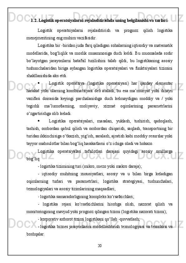     1.2. Logistik operatsiyalarni rejalashtirishda uning belgilanishi va turlari
Logistik   operatsiyalarni   rejalashtirish   va   prognoz   qilish   logistika
menejmentining eng muhim vazifasidir. 
Logistika bir -biridan juda farq qiladigan sohalarning iqtisodiy va matematik
modellarida,   bog‘liqlik   va   moslik   muammosiga   duch   keldi.   Bu   muomalada   sodir
bo‘layotgan   jarayonlarni   batafsil   tuzilishini   talab   qildi,   bu   logistikaning   asosiy
tushunchalaridan   biriga   aylangan   logistika   operatsiyalari   va   funktsiyalari   tizimini
shakllanishida aks etdi. 
 Logistik   operatsiya   (logistika   operatsiyasi)   har   qanday   elementar
harakat  yoki   ularning  kombinatsiyasi  deb  ataladi,  bu esa  ma’muriyat  yoki   dizayn
vazifasi   doirasida   keyingi   parchalanishga   duch   kelmaydigan   moddiy   va   /   yoki
tegishli   ma’lumotlarning,   moliyaviy,   xizmat   oqimlarining   parametrlarini
o‘zgartirishga olib keladi. 
 Logistika   operatsiyalari,   masalan,   yuklash,   tushirish,   qadoqlash,
tashish,   ombordan   qabul   qilish   va   ombordan   chiqarish,   saqlash,   transportning   bir
turidan ikkinchisiga o‘tkazish, yig‘ish, saralash, ajratish kabi moddiy resurslar yoki
tayyor mahsulotlar bilan bog‘liq harakatlarni o‘z ichiga oladi va hokazo. 
Logistika   operatsiyalari   tafsilotlari   darajasi   quyidagi   asosiy   omillarga
bog‘liq:
- logistika tizimining turi (mikro, mezo yoki makro daraja); 
-   iqtisodiy   muhitning   xususiyatlari;   asosiy   va   u   bilan   birga   keladigan
oqimlarning   turlari   va   parametrlari;   logistika   strategiyasi,   tushunchalari,
texnologiyalari va asosiy tizimlarining maqsadlari; 
- logistika samaradorligining kompleks ko‘rsatkichlari; 
-   logistika   rejasi   ko‘rsatkichlarini   hisobga   olish,   nazorat   qilish   va
monitoringining mavjud yoki prognoz qilingan tizimi (logistika nazorati tizimi); 
- korporativ axborot tizimi logistikani qo‘llab -quvvatlash; 
- logistika biznes jarayonlarini modellashtirish texnologiyasi va texnikasi va
boshqalar. 
20 