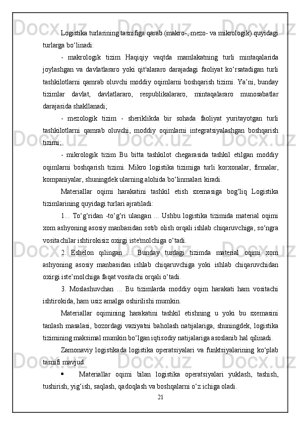 Logistika turlarining tasnifiga qarab (makro-, mezo- va mikrologik) quyidagi
turlarga bo‘linadi: 
-   makrologik   tizim   Haqiqiy   vaqtda   mamlakatning   turli   mintaqalarida
joylashgan   va   davlatlararo   yoki   qit'alararo   darajadagi   faoliyat   ko‘rsatadigan   turli
tashkilotlarni  qamrab  oluvchi  moddiy oqimlarni  boshqarish tizimi. Ya’ni, bunday
tizimlar   davlat,   davlatlararo,   respublikalararo,   mintaqalararo   munosabatlar
darajasida shakllanadi; 
-   mezologik   tizim   -   sheriklikda   bir   sohada   faoliyat   yuritayotgan   turli
tashkilotlarni   qamrab   oluvchi,   moddiy   oqimlarni   integratsiyalashgan   boshqarish
tizimi; 
-   mikrologik   tizim   Bu   bitta   tashkilot   chegarasida   tashkil   etilgan   moddiy
oqimlarni   boshqarish   tizimi.   Mikro   logistika   tizimiga   turli   korxonalar,   firmalar,
kompaniyalar, shuningdek ularning alohida bo‘linmalari kiradi. 
Materiallar   oqimi   harakatini   tashkil   etish   sxemasiga   bog‘liq   Logistika
tizimlarining quyidagi turlari ajratiladi: 
1...   To‘g‘ridan   -to‘g‘ri   ulangan   ...   Ushbu   logistika   tizimida   material   oqimi
xom ashyoning asosiy manbasidan sotib olish orqali ishlab chiqaruvchiga, so‘ngra
vositachilar ishtirokisiz oxirgi iste'molchiga o‘tadi. 
2.   Eshelon   qilingan   ...   Bunday   turdagi   tizimda   material   oqimi   xom
ashyoning   asosiy   manbasidan   ishlab   chiqaruvchiga   yoki   ishlab   chiqaruvchidan
oxirgi iste’molchiga faqat vositachi orqali o‘tadi. 
3.   Moslashuvchan   ...   Bu   tizimlarda   moddiy   oqim   harakati   ham   vositachi
ishtirokida, ham usiz amalga oshirilishi mumkin. 
Materiallar   oqimining   harakatini   tashkil   etishning   u   yoki   bu   sxemasini
tanlash   masalasi,   bozordagi   vaziyatni   baholash   natijalariga,   shuningdek,   logistika
tizimining maksimal mumkin bo‘lgan iqtisodiy natijalariga asoslanib hal qilinadi. 
Zamonaviy   logistikada   logistika   operatsiyalari   va   funktsiyalarining   ko‘plab
tasnifi mavjud. 
 Materiallar   oqimi   bilan   logistika   operatsiyalari   yuklash,   tashish,
tushirish, yig‘ish, saqlash, qadoqlash va boshqalarni o‘z ichiga oladi. 
21 
