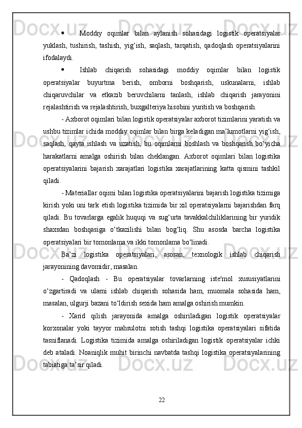  Moddiy   oqimlar   bilan   aylanish   sohasidagi   logistik   operatsiyalar
yuklash,   tushirish,   tashish,   yig‘ish,   saqlash,   tarqatish,   qadoqlash   operatsiyalarini
ifodalaydi. 
 Ishlab   chiqarish   sohasidagi   moddiy   oqimlar   bilan   logistik
operatsiyalar   buyurtma   berish,   omborni   boshqarish,   uskunalarni,   ishlab
chiqaruvchilar   va   etkazib   beruvchilarni   tanlash,   ishlab   chiqarish   jarayonini
rejalashtirish va rejalashtirish, buxgalteriya hisobini yuritish va boshqarish. 
- Axborot oqimlari bilan logistik operatsiyalar axborot tizimlarini yaratish va
ushbu tizimlar ichida moddiy oqimlar bilan birga keladigan ma’lumotlarni yig‘ish,
saqlash,   qayta   ishlash   va   uzatish,   bu   oqimlarni   boshlash   va   boshqarish   bo‘yicha
harakatlarni   amalga   oshirish   bilan   cheklangan.   Axborot   oqimlari   bilan   logistika
operatsiyalarini   bajarish   xarajatlari   logistika   xarajatlarining   katta   qismini   tashkil
qiladi. 
- Materiallar oqimi bilan logistika operatsiyalarini bajarish logistika tizimiga
kirish yoki uni tark etish logistika tizimida bir xil operatsiyalarni bajarishdan farq
qiladi.   Bu   tovarlarga   egalik   huquqi   va   sug‘urta   tavakkalchiliklarining   bir   yuridik
shaxsdan   boshqasiga   o‘tkazilishi   bilan   bog‘liq.   Shu   asosda   barcha   logistika
operatsiyalari bir tomonlama va ikki tomonlama bo‘linadi. 
Ba’zi   logistika   operatsiyalari,   asosan,   texnologik   ishlab   chiqarish
jarayonining davomidir, masalan. 
-   Qadoqlash   -   Bu   operatsiyalar   tovarlarning   iste'mol   xususiyatlarini
o‘zgartiradi   va   ularni   ishlab   chiqarish   sohasida   ham,   muomala   sohasida   ham,
masalan, ulgurji bazani to‘ldirish sexida ham amalga oshirish mumkin. 
-   Xarid   qilish   jarayonida   amalga   oshiriladigan   logistik   operatsiyalar
korxonalar   yoki   tayyor   mahsulotni   sotish   tashqi   logistika   operatsiyalari   sifatida
tasniflanadi.   Logistika   tizimida   amalga   oshiriladigan   logistik   operatsiyalar   ichki
deb   ataladi.   Noaniqlik   muhit   birinchi   navbatda   tashqi   logistika   operatsiyalarining
tabiatiga ta’sir qiladi. 
22