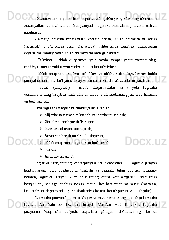 - Xususiyatlar to‘plami har bir guruhda logistika jarayonlarining o‘ziga xos
xususiyatlari   va   ma’lum   bir   kompaniyada   logistika   xizmatining   tashkil   etilishi
aniqlanadi. 
-   Asosiy   logistika   funktsiyalari   etkazib   berish,   ishlab   chiqarish   va   sotish
(tarqatish)   ni   o‘z   ichiga   oladi.   Darhaqiqat,   ushbu   uchta   logistika   funktsiyasini
deyarli har qanday tovar ishlab chiqaruvchi amalga oshiradi. 
-   Ta’minot   -   ishlab   chiqaruvchi   yoki   savdo   kompaniyasini   zarur   turdagi
moddiy resurslar yoki tayyor mahsulotlar bilan ta’minlash. 
-   Ishlab   chiqarish   -   mehnat   asboblari   va   ob'ektlaridan   foydalangan   holda
jamiyat uchun zarur bo‘lgan shaxsiy va sanoat iste'mol mahsulotlarini yaratish. 
-   Sotish   (tarqatish)   -   ishlab   chiqaruvchilar   va   /   yoki   logistika
vositachilarining   tarqatish   tuzilmalarida   tayyor   mahsulotlarning   jismoniy   harakati
va boshqarilishi. 
Quyidagi asosiy logistika funktsiyalari ajratiladi:
 Mijozlarga xizmat ko‘rsatish standartlarini saqlash; 
 Xaridlarni boshqarish Transport; 
 Inventarizatsiyani boshqarish; 
 Buyurtma berish tartibini boshqarish; 
 Ishlab chiqarish jarayonlarini boshqarish; 
 Narxlar; 
 Jismoniy taqsimot. 
Logistika   jarayonining   kontseptsiyasi   va   elementlari   ...   Logistik   jarayon
kontseptsiyasi   dori   vositasining   tuzilishi   va   ishlashi   bilan   bog‘liq.   Umumiy
holatda,   logistika   jarayoni   -   bu   holatlarning   ketma   -ket   o‘zgarishi,   rivojlanish
bosqichlari,   natijaga   erishish   uchun   ketma   -ket   harakatlar   majmuasi   (masalan,
ishlab chiqarish jarayoni - operatsiyalarning ketma -ket o‘zgarishi va boshqalar). 
"Logistika jarayoni" atamasi Yuqorida muhokama qilingan boshqa logistika
tushunchalari   kabi   tez   -tez   ishlatilmaydi.   Masalan,   A.N.   Rodnikov   logistika
jarayonini   "vaqt   o‘qi   bo‘yicha   buyurtma   qilingan,   iste'molchilarga   kerakli
23 