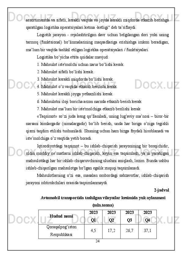 assortimentda va sifatli, kerakli vaqtda va joyda kerakli miqdorda etkazib berishga
qaratilgan logistika operatsiyalari ketma -ketligi" deb ta’riflaydi. 
Logistik   jarayon   -   rejalashtirilgan   davr   uchun   belgilangan   dori   yoki   uning
tarmoq   (funktsional)   bo‘linmalarining   maqsadlariga   erishishga   imkon   beradigan,
ma’lum bir vaqtda tashkil etilgan logistika operatsiyalari / funktsiyalari.
Logistika bo‘yicha ettita qoidalar mavjud: 
1. Mahsulot iste'molchi uchun zarur bo‘lishi kerak. 
2. Mahsulot sifatli bo‘lishi kerak. 
3. Mahsulot kerakli miqdorda bo‘lishi kerak. 
4. Mahsulot o‘z vaqtida etkazib berilishi kerak. 
5. Mahsulot kerakli joyga yetkazilishi kerak. 
6. Mahsulotni iloji boricha arzon narxda etkazib berish kerak. 
7. Mahsulot ma’lum bir iste'molchiga etkazib berilishi kerak 
«Taqsimot» so‘zi juda keng qo‘llaniladi, uning lug‘aviy ma’nosi – biror-bir
narsani   kimlargadir   (nimalargadir)   bo‘lib   berish,   unda   har   biriga   o‘ziga   tegishli
qismi taqdim etilishi tushuniladi. Shuning uchun ham bizga foydali hisoblanadi va
iste’molchiga o’z vaqtida yetib boradi.
Iqtisodiyotdagi   taqsimot   –   bu   ishlab-chiqarish   jarayonining   bir   bosqichidir,
oldin   moddiy   ne’matlarni   ishlab-chiqarish,   keyin   esa   taqsimlash,   ya’ni   yaratilgan
mahsulotdagi har bir ishlab-chiqaruvchining ulushini aniqlash, lozim. Bunda ushbu
ishlab-chiqarilgan mahsulotga bo‘lgan egalik xuquqi taqsimlanadi. 
Mahsulotlarning   o‘zi   esa,   masalan   ombordagi   sabzavotlar,   ishlab-chiqarish
jarayoni ishtirokchilari orasida taqsimlanmaydi.
2-jadval
Avtomobil transportida tashilgan viloyatlar kesimida yuk aylanmasi
(mln.tonna)
Hudud nomi 2023
Q1 2023
Q2 2023
Q3 2023
Q4
Qoraqalpog‘iston
Respublikasi 4,5 17,2 26,7 37,1
24