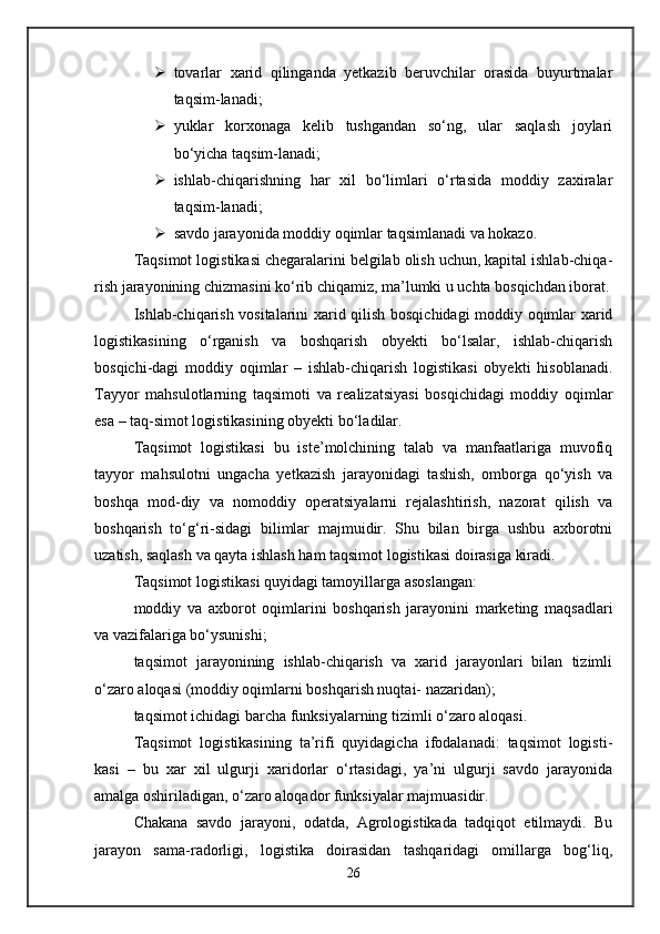  tovarlar   xarid   qilinganda   yetkazib   beruvchilar   orasida   buyurtmalar
taqsim-lanadi; 
 yuklar   korxonaga   kelib   tushgandan   so‘ng,   ular   saqlash   joylari
bo‘yicha taqsim-lanadi; 
 ishlab-chiqarishning   har   xil   bo‘limlari   o‘rtasida   moddiy   zaxiralar
taqsim-lanadi; 
 savdo jarayonida moddiy oqimlar taqsimlanadi va hokazo. 
Taqsimot logistikasi chegaralarini belgilab olish uchun, kapital ishlab-chiqa-
rish jarayonining chizmasini ko‘rib chiqamiz, ma’lumki u uchta bosqichdan iborat.
Ishlab-chiqarish vositalarini xarid qilish bosqichidagi moddiy oqimlar xarid
logistikasining   o‘rganish   va   boshqarish   obyekti   bo‘lsalar,   ishlab-chiqarish
bosqichi-dagi   moddiy   oqimlar   –   ishlab-chiqarish   logistikasi   obyekti   hisoblanadi.
Tayyor   mahsulotlarning   taqsimoti   va   realizatsiyasi   bosqichidagi   moddiy   oqimlar
esa – taq-simot logistikasining obyekti bo‘ladilar. 
Taqsimot   logistikasi   bu   iste’molchining   talab   va   manfaatlariga   muvofiq
tayyor   mahsulotni   ungacha   yetkazish   jarayonidagi   tashish,   omborga   qo‘yish   va
boshqa   mod-diy   va   nomoddiy   operatsiyalarni   rejalashtirish,   nazorat   qilish   va
boshqarish   to‘g‘ri-sidagi   bilimlar   majmuidir.   Shu   bilan   birga   ushbu   axborotni
uzatish, saqlash va qayta ishlash ham taqsimot logistikasi doirasiga kiradi. 
Taqsimot logistikasi quyidagi tamoyillarga asoslangan: 
moddiy   va   axborot   oqimlarini   boshqarish   jarayonini   marketing   maqsadlari
va vazifalariga bo‘ysunishi; 
taqsimot   jarayonining   ishlab-chiqarish   va   xarid   jarayonlari   bilan   tizimli
o‘zaro aloqasi (moddiy oqimlarni boshqarish nuqtai- nazaridan); 
taqsimot ichidagi barcha funksiyalarning tizimli o‘zaro aloqasi. 
Taqsimot   logistikasining   ta’rifi   quyidagicha   ifodalanadi:   taqsimot   logisti-
kasi   –   bu   xar   xil   ulgurji   xaridorlar   o‘rtasidagi,   ya’ni   ulgurji   savdo   jarayonida
amalga oshiriladigan, o‘zaro aloqador funksiyalar majmuasidir. 
Chakana   savdo   jarayoni,   odatda,   Agrologistikada   tadqiqot   etilmaydi.   Bu
jarayon   sama-radorligi,   logistika   doirasidan   tashqaridagi   omillarga   bog‘liq,
26