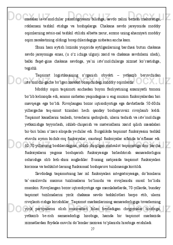 masalan   is-te’molchilar   psixologiyasini   bilishga,   savdo   zalini   bezash   mahoratiga,
reklamani   tashkil   etishga   va   boshqalarga.   Chakana   savdo   jarayonida   moddiy
oqimlarning ratsio-nal tashkil etilishi albatta zarur, ammo uning ahamiyati moddiy
oqim xarakatining oldingi bosqichlaridagiga nisbatan ancha kam. 
Shuni   ham   aytish  lozimki   yuqorida   aytilganlarning  barchasi   butun  chakana
savdo   jarayoniga   emas,   (u   o‘z   ichiga   ulgurji   xarid   va   chakana   savdolarni   oladi),
balki   faqat-gina   chakana   savdoga,   ya’ni   iste’molchilarga   xizmat   ko‘rsatishga,
tegishli. 
Taqsimot   logistikasining   o‘rganish   obyekti   –   yetkazib   beruvchidan
iste’molchi-gacha bo‘lgan xarakat bosqichidagi moddiy oqimlardir. 
Moddiy   oqim   taqsimoti   anchadan   buyon   faoliyatining   axamiyatli   tomoni
bo‘lib kelmoqda edi, ammo nisbatan yaqindagina u eng muxim funksiyalardan biri
mavqeiga   ega   bo‘ldi.   Rivojlangan   bozor   iqtisodiyotiga   ega   davlatlarda   50-60chi
yillargacha   taq-simot   tizimlari   hech   qanday   boshqaruvsiz   rivojlanib   keldi.
Taqsimot kanallarini tanlash, tovarlarni qadoqlash, ularni tashish va iste’molchiga
yetkazishga   tayyorlash,   ishlab-chiqarish   va   materiallarni   xarid   qilish   masalalari
bir-biri bilan o‘zaro aloqada yechilar edi. Birgalikda taqsimot funksiyasini  tashkil
etuvchi   ayrim   kichik-roq  funksiyalar,   mustaqil   funksiyalar   sifatida  ta’riflanar  edi.
60-70-yillarning boshlaridagina, ishlab chiqilgan mahsulot taqsimotiga doir barcha
funksiyalarni   yagona   boshqarish   funksiyasiga   birlashtirish   samaradorligini
oshirishga   olib   keli-shini   angladilar.   Buning   natijasida   taqsimot   funksiyalari
korxona va tashkilot-larning funksional boshqaruvi tuzilmasiga kiritildi. 
Savdodagi   taqsimotning   har   xil   funksiyalari   integratsiyasiga,   do‘konlarni
ta’-minlovchi   maxsus   tuzilmalarni   bo‘linishi   va   rivojlanishi   misol   bo‘lishi
mumkin. Rivojlangan bozor iqtisodiyotiga ega mamlakatlarda, 70-yillarda, bunday
taqsimot   tuzilmalarini   yirik   chakana   savdo   tashkilotlari   barpo   etib,   ularni
rivojlanti-rishga kirishdilar. Taqsimot markazlarining samaradorligiga tovarlarning
yirik   partiyalarini   olish   munosabati   bilan   beriladigan   chegirmalar   hisobiga,
yetkazib   be-rish   samaradorligi   hisobiga,   hamda   bir   taqsimot   markazida
xizmatlardan foydala-nuvchi do‘konlar zaxirasi to‘planishi hisobiga erishiladi. 
27 