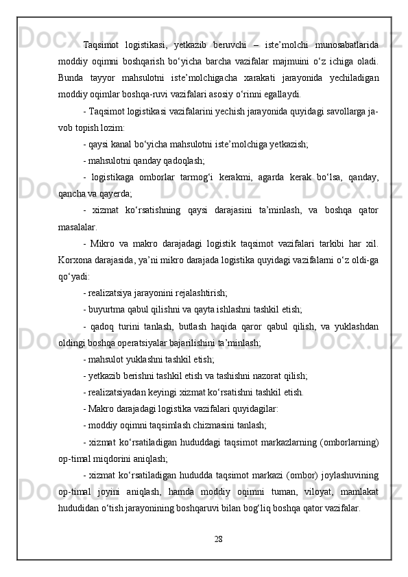 Taqsimot   logistikasi,   yetkazib   beruvchi   –   iste’molchi   munosabatlarida
moddiy   oqimni   boshqarish   bo‘yicha   barcha   vazifalar   majmuini   o‘z   ichiga   oladi.
Bunda   tayyor   mahsulotni   iste’molchigacha   xarakati   jarayonida   yechiladigan
moddiy oqimlar boshqa-ruvi vazifalari asosiy o‘rinni egallaydi. 
- Taqsimot logistikasi vazifalarini yechish jarayonida quyidagi savollarga ja-
vob topish lozim: 
- qaysi kanal bo‘yicha mahsulotni iste’molchiga yetkazish; 
- mahsulotni qanday qadoqlash; 
-   logistikaga   omborlar   tarmog‘i   kerakmi,   agarda   kerak   bo‘lsa,   qanday,
qancha va qayerda; 
-   xizmat   ko‘rsatishning   qaysi   darajasini   ta’minlash,   va   boshqa   qator
masalalar. 
-   Mikro   va   makro   darajadagi   logistik   taqsimot   vazifalari   tarkibi   har   xil.
Korxona darajasida, ya’ni mikro darajada logistika quyidagi vazifalarni o‘z oldi-ga
qo‘yadi: 
- realizatsiya jarayonini rejalashtirish; 
- buyurtma qabul qilishni va qayta ishlashni tashkil etish; 
-   qadoq   turini   tanlash,   butlash   haqida   qaror   qabul   qilish,   va   yuklashdan
oldingi boshqa operatsiyalar bajarilishini ta’minlash; 
- mahsulot yuklashni tashkil etish; 
- yetkazib berishni tashkil etish va tashishni nazorat qilish; 
- realizatsiyadan keyingi xizmat ko‘rsatishni tashkil etish. 
- Makro darajadagi logistika vazifalari quyidagilar: 
- moddiy oqimni taqsimlash chizmasini tanlash; 
-   xizmat   ko‘rsatiladigan   hududdagi   taqsimot   markazlarning   (omborlarning)
op-timal miqdorini aniqlash; 
-  xizmat  ko‘rsatiladigan  hududda taqsimot  markazi   (ombor)   joylashuvining
op-timal   joyini   aniqlash,   hamda   moddiy   oqimni   tuman,   viloyat,   mamlakat
hududidan o‘tish jarayonining boshqaruvi bilan bog‘liq boshqa qator vazifalar. 
28 