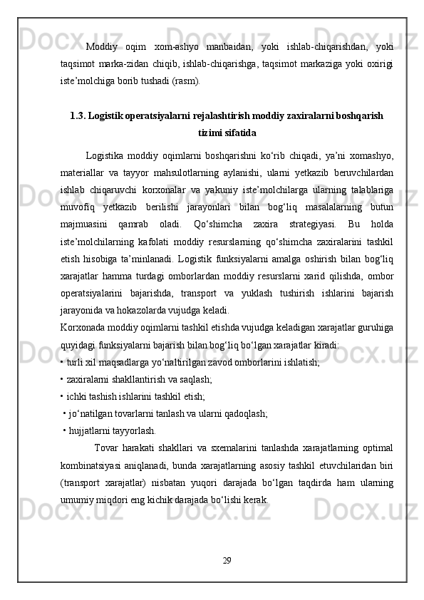 Moddiy   oqim   xom-ashyo   manbaidan,   yoki   ishlab-chiqarishdan,   yoki
taqsimot   marka-zidan   chiqib,   ishlab-chiqarishga,   taqsimot   markaziga   yoki   oxirigi
iste’molchiga borib tushadi (rasm).
1.3. Logistik operatsiyalarni rejalashtirish moddiy zaxiralarni boshqarish
tizimi sifatida
Logistika   moddiy   oqimlarni   boshqarishni   ko‘rib   chiqadi,   ya’ni   xomashyo,
materiallar   va   tayyor   mahsulotlarning   aylanishi,   ularni   yetkazib   beruvchilardan
ishlab   chiqaruvchi   korxonalar   va   yakuniy   iste’molchilarga   ularning   talablariga
muvofiq   yetkazib   berilishi   jarayonlari   bilan   bog‘liq   masalalarning   butun
majmuasini   qamrab   oladi.   Qo‘shimcha   zaxira   strategiyasi.   Bu   holda
iste’molchilarning   kafolati   moddiy   resurslarning   qo‘shimcha   zaxiralarini   tashkil
etish   hisobiga   ta’minlanadi.   Logistik   funksiyalarni   amalga   oshirish   bilan   bog‘liq
xarajatlar   hamma   turdagi   omborlardan   moddiy   resurslarni   xarid   qilishda,   ombor
operatsiyalarini   bajarishda,   transport   va   yuklash   tushirish   ishlarini   bajarish
jarayonida va hokazolarda vujudga keladi. 
Korxonada moddiy oqimlarni tashkil etishda vujudga keladigan xarajatlar guruhiga
quyidagi funksiyalarni bajarish bilan bog‘liq bo‘lgan xarajatlar kiradi:
• turli xil maqsadlarga yo‘naltirilgan zavod omborlarini ishlatish; 
• zaxiralarni shakllantirish va saqlash; 
• ichki tashish ishlarini tashkil etish;
 • jo‘natilgan tovarlarni tanlash va ularni qadoqlash; 
 • hujjatlarni tayyorlash.
                Tovar   harakati   shakllari   va   sxemalarini   tanlashda   xarajatlarning   optimal
kombinatsiyasi   aniqlanadi,   bunda   xarajatlarning   asosiy   tashkil   etuvchilaridan   biri
(transport   xarajatlar)   nisbatan   yuqori   darajada   bo‘lgan   taqdirda   ham   ularning
umumiy miqdori eng kichik darajada bo‘lishi kerak. 
29 