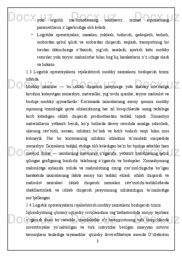 yoki   tegishli   ma’lumotlarning,   moliyaviy,   xizmat   oqimlarining
parametrlarini o‘zgartirishga olib keladi. 
• Logistika   operatsiyalari,   masalan,   yuklash,   tushirish,   qadoqlash,   tashish,
ombordan   qabul   qilish   va   ombordan   chiqarish,   saqlash,   transportning   bir
turidan   ikkinchisiga   o‘tkazish,   yig‘ish,   saralash,   ajratish   kabi   moddiy
resurslar yoki tayyor mahsulotlar bilan bog‘liq harakatlarni o‘z ichiga oladi
va hokazo. 
1.3   Logistik   operatsiyalarni   rejalashtirish   moddiy   zaxiralarni   boshqarish   tizimi
sifatida.
Moddiy   zaxiralar   —   bu   ishlab   chiqarish   jarayoniga   yoki   shaxsiy   iste’molga
kirishini kutayotgan xomashyo, materiallar, yig‘uvchi qismlar, tayyor mahsulot va
boshqa   moddiy   qiymatlardir.   Korxonada   zaxiralarning   asosiy   qismini   moddiy
oqimning   texnologik   qayta   ishlanishining   har   xil   bosqichlarida   uning   tarkibiga
kirib   keladigan   ishlab   chiqarish   predmetlaridan   tashkil   topadi.   Xomashyo
materiallarini   yetkazib   berish,   ko‘p   hollarda   davriy   ravishda   amalga   oshiriladi,
ularning   iste’moli,   asosan,   uzluksiz   bo‘ladi   va   kelib   tushish   vaqti   bilan   mos
kelmaydi.   Har   bir   korxonaning   uzluksiz   ishlashini   ta’minlash   maqsadida
xomashyo. Zaxiralarni tashkil etishga olib keladigan ba’zi bir boshqa sabablar ham
mavjud.   Bular   —   narxlarning   mavsumiy   o‘zgarishi;   yetkazib   berishlaming   qabul
qilingan   grafigining   buzilishi:   talabning   o‘zgarishi   va   boshqalar.   Xomashyoning
mahsulotga   aylanishi   yolida   va   mahsulotning   oxirgi   itse’molchigacha   bo‘lgan
harakatida   zaxiralarning   ikkita   asosiy   turi   tashkil   etiladi:   ishlab   chiqarish   va
mahsulot   zaxiralari.   Ishlab   chiqarish   zaxiralari   iste’molchi-tashkilotlarda
shakllantiriladi   va   ishlab   chiqarish   jarayonining   uzluksizligini   ta’minlashga
mo‘ljallangan. 
1.4  Logistik operatsiyalarni rejalashtirish moddiy zaxiralarni boshqarish tizimi
Iqtisodiyotning   ijtimoiy-iqtisodiy   rivojlanishini   rag‘batlantirishda   xorijiy   tajribani
o‘rganish   shuni   ko‘rsatadiki,   mamlakatlar   o‘z   taraqqiyotining   turli   bosqichlarida
investitsiyalar   yo‘naltirilgan   va   turli   imtiyozlar   berilgan   muayyan   ustuvor
tarmoqlarni   tanlashga   tayanadilar.   qtisodiy   diversifikatsiya   asosida   O‘zbekiston
3