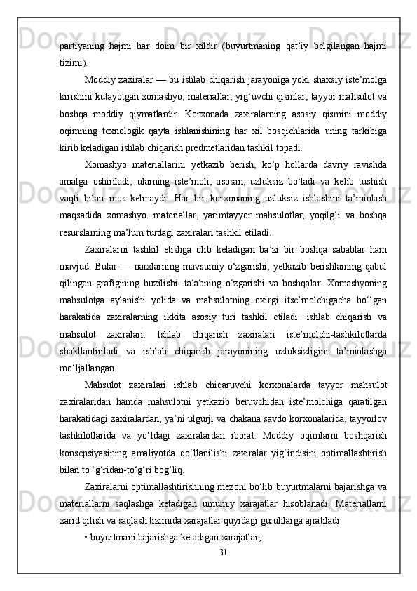 partiyaning   hajmi   har   doim   bir   xildir   (buyurtmaning   qat’iy   belgilangan   hajmi
tizimi).
Moddiy zaxiralar — bu ishlab chiqarish jarayoniga yoki shaxsiy iste’molga
kirishini kutayotgan xomashyo, materiallar, yig‘uvchi qismlar, tayyor mahsulot va
boshqa   moddiy   qiymatlardir.   Korxonada   zaxiralarning   asosiy   qismini   moddiy
oqimning   texnologik   qayta   ishlanishining   har   xil   bosqichlarida   uning   tarkibiga
kirib keladigan ishlab chiqarish predmetlaridan tashkil topadi. 
Xomashyo   materiallarini   yetkazib   berish,   ko‘p   hollarda   davriy   ravishda
amalga   oshiriladi,   ularning   iste’moli,   asosan,   uzluksiz   bo‘ladi   va   kelib   tushish
vaqti   bilan   mos   kelmaydi.   Har   bir   korxonaning   uzluksiz   ishlashini   ta’minlash
maqsadida   xomashyo.   materiallar,   yarimtayyor   mahsulotlar,   yoqilg‘i   va   boshqa
resurslarning ma’lum turdagi zaxiralari tashkil etiladi. 
Zaxiralarni   tashkil   etishga   olib   keladigan   ba’zi   bir   boshqa   sabablar   ham
mavjud.   Bular   —   narxlarning   mavsumiy   o‘zgarishi;   yetkazib   berishlaming   qabul
qilingan   grafigining   buzilishi:   talabning   o‘zgarishi   va   boshqalar.   Xomashyoning
mahsulotga   aylanishi   yolida   va   mahsulotning   oxirgi   itse’molchigacha   bo‘lgan
harakatida   zaxiralarning   ikkita   asosiy   turi   tashkil   etiladi:   ishlab   chiqarish   va
mahsulot   zaxiralari.   Ishlab   chiqarish   zaxiralari   iste’molchi-tashkilotlarda
shakllantiriladi   va   ishlab   chiqarish   jarayonining   uzluksizligini   ta’minlashga
mo‘ljallangan. 
Mahsulot   zaxiralari   ishlab   chiqaruvchi   korxonalarda   tayyor   mahsulot
zaxiralaridan   hamda   mahsulotni   yetkazib   beruvchidan   iste’molchiga   qaratilgan
harakatidagi zaxiralardan, ya’ni ulgurji va chakana savdo korxonalarida, tayyorlov
tashkilotlarida   va   yo‘ldagi   zaxiralardan   iborat.   Moddiy   oqimlarni   boshqarish
konsepsiyasining   amaliyotda   qo‘llanilishi   zaxiralar   yig‘indisini   optimallashtirish
bilan to ‘g‘ridan-to‘g‘ri bog‘liq. 
Zaxiralarni optimallashtirishning mezoni bo‘lib buyurtmalarni bajarishga va
materiallarni   saqlashga   ketadigan   umumiy   xarajatlar   hisoblanadi.   Materiallarni
xarid qilish va saqlash tizimida xarajatlar quyidagi guruhlarga ajratiladi: 
• buyurtmani bajarishga ketadigan xarajatlar; 
31 