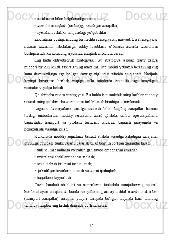 • xarid narxi bilan belgilanadigan xarajatlar;
• zaxiralarni saqlash (ombor)ga ketadigan xarajatlar; 
• «yetishmovchilik» natijasidagi yo‘qotishlar.
Zaxiralarni boshqarishning bir nechta strategiyalari mavjud. Bu strategiyalar
maxsus   xizmatlar   ishchilariga.   oddiy   hisoblarni   o‘tkazish   asosida   zaxiralarni
boshqarishda korxonaning siyosatini aniqlash imkonini beradi. 
Eng   katta   ehtiyotkorlik   strategiyasi.   Bu   strategiya,   asosan,   zarur   zaxira
miqdori bir kun ichida zaxiralarning maksimal iste’molini yetkazib berishning eng
katta   davomiyligiga   ega   bo‘lgan   davriga   vig‘indisi   sifatida   aniqianadi.   Natijada
keyingi   buyurtma   berilish   vaqtiga   to‘la   miqdorda   ishlatilib   tugatilmaydigan
zaxiralar vujudga keladi. 
Qo‘shimcha zaxira strategiyasi. Bu holda iste’molchilarning kafolati moddiy
resurslarning qo‘shimcha zaxiralarini tashkil etish hisobiga ta’minlanadi. 
Logistik   funksiyalarni   amalga   oshirish   bilan   bog‘liq   xarajatlar   hamma
turdagi   omborlardan   moddiy   resurslarni   xarid   qilishda,   ombor   operatsiyalarini
bajarishda,   transport   va   yuklash   tushirish   ishlarini   bajarish   jarayonida   va
hokazolarda vujudga keladi. 
Korxonada   moddiy   oqimlarni   tashkil   etishda   vujudga   keladigan   xarajatlar
guruhiga quyidagi funksiyalarni bajarish bilan bog‘liq bo‘lgan xarajatlar kiradi:
• turli xil maqsadlarga yo‘naltirilgan zavod omborlarini ishlatish; 
• zaxiralarni shakllantirish va saqlash; 
• ichki tashish ishlarini tashkil etish;
 • jo‘natilgan tovarlarni tanlash va ularni qadoqlash; 
• hujjatlarni tayyorlash.
Tovar   harakati   shakllari   va   sxemalarini   tanlashda   xarajatlarning   optimal
kombinatsiyasi   aniqlanadi,   bunda   xarajatlarning   asosiy   tashkil   etuvchilaridan   biri
(transport   xarajatlar)   nisbatan   yuqori   darajada   bo‘lgan   taqdirda   ham   ularning
umumiy miqdori eng kichik darajada bo‘lishi kerak. 
32 