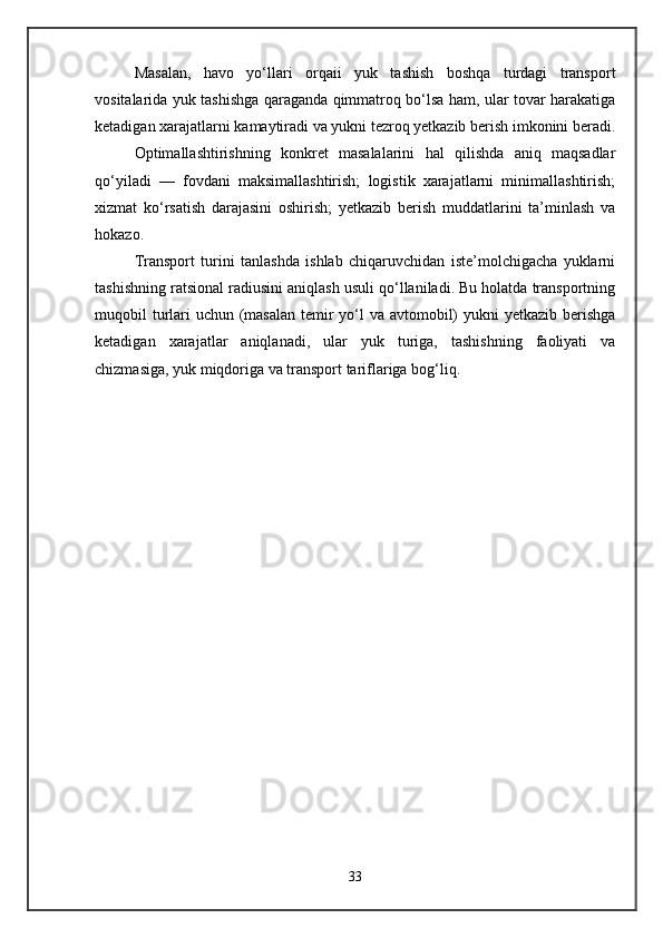 Masalan,   havo   yo‘llari   orqaii   yuk   tashish   boshqa   turdagi   transport
vositalarida yuk tashishga qaraganda qimmatroq bo‘lsa ham, ular tovar harakatiga
ketadigan xarajatlarni kamaytiradi va yukni tezroq yetkazib berish imkonini beradi.
Optimallashtirishning   konkret   masalalarini   hal   qilishda   aniq   maqsadlar
qo‘yiladi   —   fovdani   maksimallashtirish;   logistik   xarajatlarni   minimallashtirish;
xizmat   ko‘rsatish   darajasini   oshirish;   yetkazib   berish   muddatlarini   ta’minlash   va
hokazo. 
Transport   turini   tanlashda   ishlab   chiqaruvchidan   iste’molchigacha   yuklarni
tashishning ratsional radiusini aniqlash usuli qo‘llaniladi. Bu holatda transportning
muqobil turlari  uchun (masalan temir yo‘l va avtomobil)  yukni yetkazib berishga
ketadigan   xarajatlar   aniqlanadi,   ular   yuk   turiga,   tashishning   faoliyati   va
chizmasiga, yuk miqdoriga va transport tariflariga bog‘liq.
33