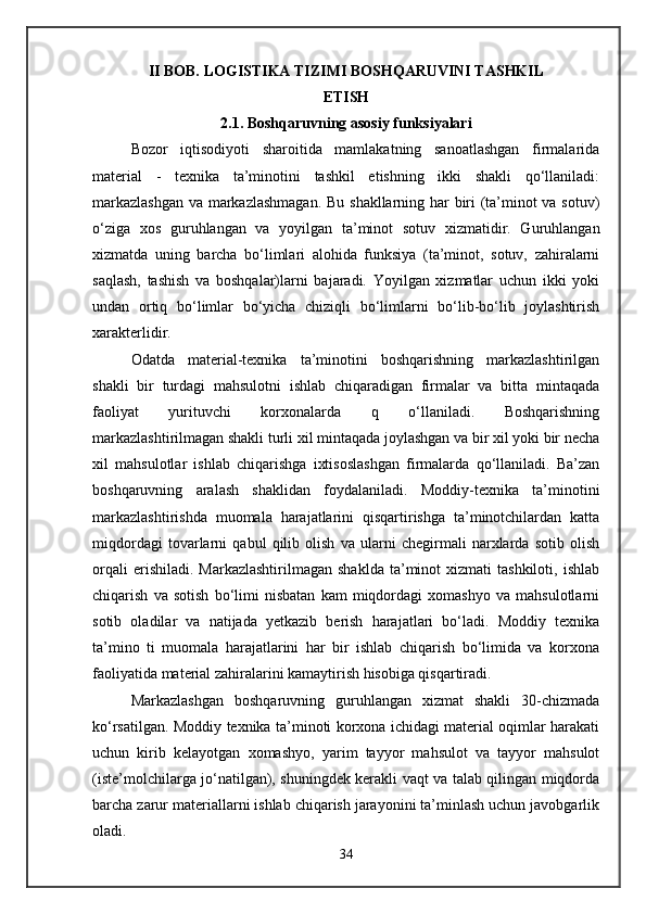 II BOB. LOGISTIKA TIZIMI BOSHQARUVINI TASHKIL
ETISH
2.1. Boshqaruvning asosiy funksiyalari
Bozor   iqtisodiyoti   sharoitida   mamlakatning   sanoatlashgan   firmalarida
material   -   texnika   ta’minotini   tashkil   etishning   ikki   shakli   qo‘llaniladi:
markazlashgan  va markazlashmagan.  Bu shakllarning har biri (ta’minot va sotuv)
o‘ziga   xos   guruhlangan   va   yoyilgan   ta’minot   sotuv   xizmatidir.   Guruhlangan
xizmatda   uning   barcha   bo‘limlari   alohida   funksiya   (ta’minot,   sotuv,   zahiralarni
saqlash,   tashish   va   boshqalar)larni   bajaradi.   Yoyilgan   xizmatlar   uchun   ikki   yoki
undan   ortiq   bo‘limlar   bo‘yicha   chiziqli   bo‘limlarni   bo‘lib-bo‘lib   joylashtirish
xarakterlidir.
Odatda   material-texnika   ta’minotini   boshqarishning   markazlashtirilgan
shakli   bir   turdagi   mahsulotni   ishlab   chiqaradigan   firmalar   va   bitta   mintaqada
faoliyat   yurituvchi   korxonalarda   q   o‘llaniladi.   Boshqarishning
markazlashtirilmagan shakli turli xil mintaqada joylashgan va bir xil yoki bir necha
xil   mahsulotlar   ishlab   chiqarishga   ixtisoslashgan   firmalarda   qo‘llaniladi.   Ba’zan
boshqaruvning   aralash   shaklidan   foydalaniladi.   Moddiy-texnika   ta’minotini
markazlashtirishda   muomala   harajatlarini   qisqartirishga   ta’minotchilardan   katta
miqdordagi   tovarlarni   qabul   qilib   olish   va   ularni   chegirmali   narxlarda   sotib   olish
orqali  erishiladi.  Markazlashtirilmagan  shaklda   ta’minot  xizmati  tashkiloti,   ishlab
chiqarish   va   sotish   bo‘limi   nisbatan   kam   miqdordagi   xomashyo   va   mahsulotlarni
sotib   oladilar   va   natijada   yetkazib   berish   harajatlari   bo‘ladi.   Moddiy   texnika
ta’mino   ti   muomala   harajatlarini   har   bir   ishlab   chiqarish   bo‘limida   va   korxona
faoliyatida material zahiralarini kamaytirish hisobiga qisqartiradi.
Markazlashgan   boshqaruvning   guruhlangan   xizmat   shakli   30-chizmada
ko‘rsatilgan. Moddiy texnika ta’minoti korxona ichidagi material oqimlar harakati
uchun   kirib   kelayotgan   xomashyo,   yarim   tayyor   mahsulot   va   tayyor   mahsulot
(iste’molchilarga jo‘natilgan), shuningdek kerakli vaqt va talab qilingan miqdorda
barcha zarur materiallarni ishlab chiqarish jarayonini ta’minlash uchun javobgarlik
oladi.
34