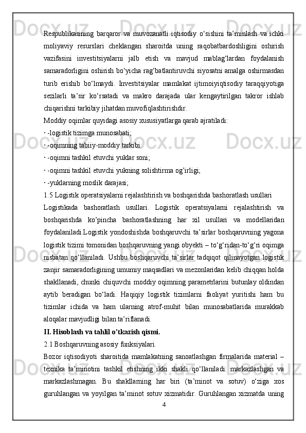Respublikasining   barqaror   va   muvozanatli   iqtisodiy   o‘sishini   ta’minlash   va   ichki
moliyaviy   resurslari   cheklangan   sharoitda   uning   raqobatbardoshligini   oshirish
vazifasini   investitsiyalarni   jalb   etish   va   mavjud   mablag‘lardan   foydalanish
samaradorligini oshirish bo‘yicha rag‘batlantiruvchi siyosatni amalga oshirmasdan
turib   erishib   bo‘lmaydi.   Investitsiyalar   mamlakat   ijtimoiyiqtisodiy   taraqqiyotiga
sezilarli   ta’sir   ko‘rsatadi   va   makro   darajada   ular   kengaytirilgan   takror   ishlab
chiqarishni tarkibiy jihatdan muvofiqlashtirishdir.
Moddiy oqimlar quyidagi asosiy xususiyatlarga qarab ajratiladi:
· -logistik tizimga munosabati;
· -oqimning tabiiy-moddiy tarkibi:
· -oqimni tashkil etuvchi yuklar soni;
· -oqimni tashkil etuvchi yukning solishtirma og’irligi;
· -yuklarning moslik darajasi;
1.5  Logistik operatsiyalarni rejalashtirish va boshqarishda bashoratlash usullari
Logistikada   bashoratlash   usullari.   Logistik   operatsiyalarni   rejalashtirish   va
boshqarishda   ko’pincha   bashoratlashning   har   xil   usullari   va   modellaridan
foydalaniladi.Logistik yondoshishda  boshqaruvchi  ta’sirlar  boshqaruvning yagona
logistik tizimi tomonidan boshqaruvning yangi obyekti – to‘g‘ridan-to‘g‘ri oqimga
nisbatan   qo‘llaniladi.   Ushbu   boshqaruvchi   ta’sirlar   tadqiqot   qilinayotgan   logistik
zanjir samaradorligining umumiy maqsadlari va mezonlaridan kelib chiqqan holda
shakllanadi, chunki chiquvchi moddiy oqimning parametrlarini butunlay oldindan
aytib   beradigan   bo‘ladi.   Haqiqiy   logistik   tizimlarni   faoliyat   yuritishi   ham   bu
tizimlar   ichida   va   ham   ularning   atrof-muhit   bilan   munosabatlarida   murakkab
aloqalar mavjudligi bilan ta’riflanadi.
II. Hisoblash va tahlil o’tkazish qismi.
2.1 Boshqaruvning asosiy funksiyalari.
Bozor   iqtisodiyoti   sharoitida   mamlakatning   sanoatlashgan   firmalarida   material   –
texnika   ta’minotini   tashkil   etishning   ikki   shakli   qo‘llaniladi:   markazlashgan   va
markazlashmagan.   Bu   shakllarning   har   biri   (ta’minot   va   sotuv)   o‘ziga   xos
guruhlangan   va   yoyilgan  ta’minot   sotuv   xizmatidir.  Guruhlangan   xizmatda   uning
4