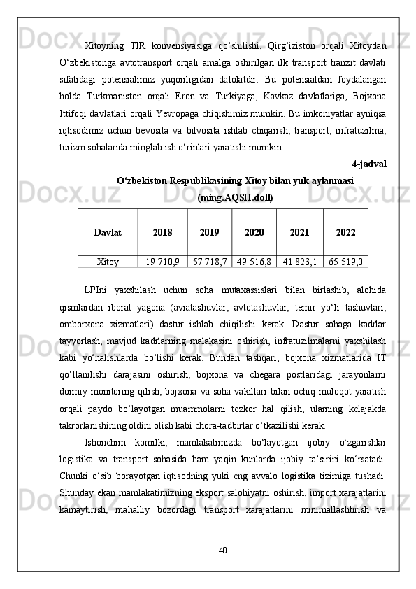 Xitoyning   TIR   konvensiyasiga   qo‘shilishi,   Qirg‘iziston   orqali   Xitoydan
O‘zbekistonga   avtotransport   orqali   amalga   oshirilgan   ilk   transport   tranzit   davlati
sifatidagi   potensialimiz   yuqoriligidan   dalolatdir.   Bu   potensialdan   foydalangan
holda   Turkmaniston   orqali   Eron   va   Turkiyaga,   Kavkaz   davlatlariga,   Bojxona
Ittifoqi davlatlari orqali Yevropaga chiqishimiz mumkin. Bu imkoniyatlar ayniqsa
iqtisodimiz   uchun   bevosita   va   bilvosita   ishlab   chiqarish,   transport,   infratuzilma,
turizm sohalarida minglab ish o‘rinlari yaratishi mumkin.
4-jadval
O‘zbekiston Respublikasining Xitoy bilan yuk aylanmasi
(ming.AQSH.doll)
Davlat 2018 2019 2020 2021 2022
Xitoy 19 710,9 57 718,7 49 516,8 41 823,1 65 519,0
LPIni   yaxshilash   uchun   soha   mutaxassislari   bilan   birlashib,   alohida
qismlardan   iborat   yagona   (aviatashuvlar,   avtotashuvlar,   temir   yo‘li   tashuvlari,
omborxona   xizmatlari)   dastur   ishlab   chiqilishi   kerak.   Dastur   sohaga   kadrlar
tayyorlash,   mavjud   kadrlarning   malakasini   oshirish,   infratuzilmalarni   yaxshilash
kabi   yo‘nalishlarda   bo‘lishi   kerak.   Bundan   tashqari,   bojxona   xizmatlarida   IT
qo‘llanilishi   darajasini   oshirish,   bojxona   va   chegara   postlaridagi   jarayonlarni
doimiy  monitoring  qilish,  bojxona  va  soha   vakillari   bilan   ochiq  muloqot  yaratish
orqali   paydo   bo‘layotgan   muammolarni   tezkor   hal   qilish,   ularning   kelajakda
takrorlanishining oldini olish kabi chora-tadbirlar o‘tkazilishi kerak.
Ishonchim   komilki,   mamlakatimizda   bo‘layotgan   ijobiy   o‘zgarishlar
logistika   va   transport   sohasida   ham   yaqin   kunlarda   ijobiy   ta’sirini   ko‘rsatadi.
Chunki   o‘sib   borayotgan   iqtisodning   yuki   eng   avvalo   logistika   tizimiga   tushadi.
Shunday ekan mamlakatimizning eksport salohiyatni oshirish, import xarajatlarini
kamaytirish,   mahalliy   bozordagi   transport   xarajatlarini   minimallashtirish   va
40