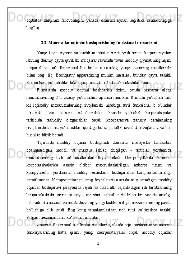 oqibatda   xalqimiz   farovonligini   yanada   oshirish   aynan   logistika   samadorligiga
bog‘liq.
2.2. Materiallar oqimini boshqarishning funksional mexanizmi
Yangi tovar siyosati va kuchli raqobat ta’sirida yirik sanoat korporatsiyalari
ishning doimiy qayta qurilishi muqarrar ravishda tovar moddiy qiymatining hajmi
o‘zgarish   va   turli   funksional   b   o‘limlar   o‘rtasidagi   yangi   tizimning   shakllanishi
bilan   bog‘   liq.   Boshqaruv   apparatining   muhim   masalasi   bunday   qayta   tashkil
etishni kam yo‘qotishlar bilan qisqa muddat ichida ta’minlashdan iborat.
Firmalarda   moddiy   oqimni   boshqarish   tizimi   ostida   barqaror   aloqa
moslashuvining   2   ta   asosiy   yo‘nalishini   ajratish   mumkin.   Birinchi   yo‘nalish   turli
xil   iqtisodiy   mexanizmlarning   rivojlanishi   hisobiga   turli   funksional   b   o‘limlar
o‘rtasida   o‘zaro   ta’sirni   tezlashtirishdir.   Ikkinchi   yo‘nalish   korporatsiyalar
tarkibida   tashkiliy   o‘zgarishlar   orqali   koorparasiya   zaruriy   darajasining
rivojlanishidir. Bu yo‘nalishlar, qoidaga ko‘ra, parallel ravishda rivojlanadi va bir-
birini to‘ldirib boradi.
Tajribada   moddiy   oqimni   boshqarish   doirasida   menejerlar   harakatini
boshqaradigan   modeli   va   maxsus   ishlab   chiqilgan   -   tartiblar   yordamida
moslashuvning   turli   xil   usullaridan   foydalaniladi.   Oxirgi   yillarda   Amerika
korporatsiyalarida   asosiy   e’tibor   maxsuslashtirilgan   axborot   tizimi   va
kompyuterlar   yordamida   moddiy   resurslarni   boshqarishni   barqarorlashtirishga
qaratilmoqda.   Kompyuterlardan   keng   foydalanish   asosida   ro‘y   beradigan   moddiy
oqimlar   boshqaruvi   jarayonida   rejali   va   nazoratli   bajariladigan   ish   tartiblarining
barqarorlashishi   xizmatni   qayta   qurishni   tashkil   etish   bilan   bir   vaqtda   amalga
oshiradi. Bu nazorat va moslashuvning yangi tashkil etilgan mexanizimining paydo
bo‘lishiga   olib   keldi.   Eng   keng   tarqalganlaridan   uch   turli   ko‘rinishda   tashkil
etilgan mexanizmlarni ko‘rsatish mumkin:
- maxsus funksional b o‘limlar shakllanib, ularda reja, boshqaruv va nazorat
funksiyalarining   katta   qismi,   yangi   koorporatsiyalar   orqali   moddiy   oqimlar
41 