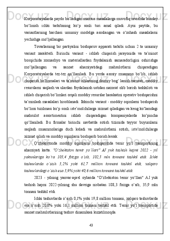 Korporatsiyalarda paydo bo‘ladigan maxsus masalalarga muvofiq ravishda bunday
bo‘linish   ichki   tarkibining   ko‘p   sonli   turi   amal   qiladi.   Ayni   paytda,   bu
variantlarning   barchasi   umumiy   modelga   asoslangan   va   o‘xshash   masalalarni
yechishga mo‘ljallangan. 
Tovarlarning   bir   partiyalini   boshqaruv   apparati   tarkibi   uchun   2   ta   umumiy
variant   xarakterli.   Birinchi   variant   -   ishlab   chiqarish   jarayonida   va   ta’minot
bosqichida   xomashyo   va   materiallardan   foydalanish   samaradorligini   oshirishga
mo‘ljallangan   va   sanoat   ahamiyatidagi   mahsulotlarni   chiqaradigan
Korporatsiyalarda   tez-tez   qo‘llaniladi.   Bu   yerda   asosiy   muammo   bo‘lib,   ishlab
chiqarish bo‘linmalari va ta’minot ishlarining doimiy bog‘ lanish zarurati, moddiy
resurslarni saqlash va ulardan foydalanish ustidan nazorat olib borish tashkiloti va
ishlab chiqarish bo‘limlari orqali moddiy resurslar harakatini operativ boshqarishni
ta’minlash masalalari hisoblanadi. Ikkinchi variant - moddiy oqimlarni boshqarish
bo‘limi tuzilmasi ko‘p sonli iste’molchilarga xizmat qiladigan va keng ko‘lamdagi
mahsulot   assortimentini   ishlab   chiqaradigan   kompaniyalarda   ko‘pincha
qo‘llaniladi.   Bu   firmalar   birinchi   navbatda   sotish   tizimida   tayyor   buyumlarni
saqlash   muammolariga   duch   keladi   va   mahsulotlarni   sotish,   iste’molchilarga
xizmat qilish va moddiy oqimlarni boshqarib borish kerak.
O‘zbekistonda   moddiy   oqimlarni   boshqarishda   temir   yo‘l   transportining
ahamiyati   katta.   "O‘zbekiston   temir   yo‘llari"   AJ   yuk   tashish   hajmi   2022   -   yil
yakunlariga   ko‘ra   103,4   foizga   o‘sib,   102,3   mln   tonnani   tashkil   etdi.   Ichki
tashuvlarda   o‘sish   3,2%   yoki   61,7   million   tonnani   tashkil   etdi,   xalqaro
tashuvlardagi o‘sish esa 3,9% yoki 40,6 million tonnani tashkil etdi.
2023   -   yilning   yanvar-aprel   oylarida   "O‘zbekiston   temir   yo‘llari"   AJ   yuk
tashish   hajmi   2022-yilning   shu   davriga   nisbatan   108,3   foizga   o‘sib,   35,9   mln
tonnani tashkil etdi.
Ichki tashuvlarda o‘sish 0,1% yoki 19,8 million tonnani, xalqaro tashuvlarda
esa   o‘sish   20,6%   yoki   16,1   million   tonnani   tashkil   etdi.   Temir   yo‘l   transportida
sanoat mahsulotlarining tashuv dinamikasi kuzatilmoqda.
43