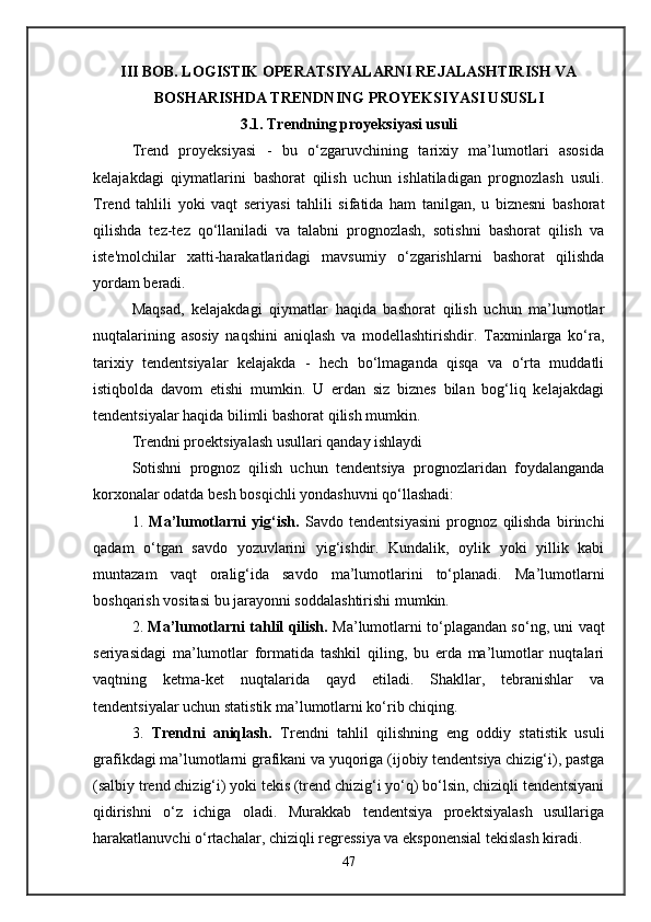 III BOB. LOGISTIK OPERATSIYALARNI REJALASHTIRISH VA
BOSHARISHDA TRENDNING PROYEKSIYASI USUSLI
3.1. Trendning proyeksiyasi usuli
Trend   proyeksiyasi   -   bu   o‘zgaruvchining   tarixiy   ma’lumotlari   asosida
kelajakdagi   qiymatlarini   bashorat   qilish   uchun   ishlatiladigan   prognozlash   usuli.
Trend   tahlili   yoki   vaqt   seriyasi   tahlili   sifatida   ham   tanilgan,   u   biznesni   bashorat
qilishda   tez-tez   qo‘llaniladi   va   talabni   prognozlash,   sotishni   bashorat   qilish   va
iste'molchilar   xatti-harakatlaridagi   mavsumiy   o‘zgarishlarni   bashorat   qilishda
yordam beradi.
Maqsad,   kelajakdagi   qiymatlar   haqida   bashorat   qilish   uchun   ma’lumotlar
nuqtalarining   asosiy   naqshini   aniqlash   va   modellashtirishdir.   Taxminlarga   ko‘ra,
tarixiy   tendentsiyalar   kelajakda   -   hech   bo‘lmaganda   qisqa   va   o‘rta   muddatli
istiqbolda   davom   etishi   mumkin.   U   erdan   siz   biznes   bilan   bog‘liq   kelajakdagi
tendentsiyalar haqida bilimli bashorat qilish mumkin.
Trendni proektsiyalash usullari qanday ishlaydi
Sotishni   prognoz   qilish   uchun   tendentsiya   prognozlaridan   foydalanganda
korxonalar odatda besh bosqichli yondashuvni qo‘llashadi:
1.   Ma’lumotlarni   yig‘ish.   Savdo   tendentsiyasini   prognoz   qilishda   birinchi
qadam   o‘tgan   savdo   yozuvlarini   yig‘ishdir.   Kundalik,   oylik   yoki   yillik   kabi
muntazam   vaqt   oralig‘ida   savdo   ma’lumotlarini   to‘planadi.   Ma’lumotlarni
boshqarish vositasi bu jarayonni soddalashtirishi mumkin.
2.   Ma’lumotlarni tahlil qilish.   Ma’lumotlarni to‘plagandan so‘ng, uni vaqt
seriyasidagi   ma’lumotlar   formatida   tashkil   qiling,   bu   erda   ma’lumotlar   nuqtalari
vaqtning   ketma-ket   nuqtalarida   qayd   etiladi.   Shakllar,   tebranishlar   va
tendentsiyalar uchun statistik ma’lumotlarni ko‘rib chiqing.
3.   Trendni   aniqlash.   Trendni   tahlil   qilishning   eng   oddiy   statistik   usuli
grafikdagi ma’lumotlarni grafikani va yuqoriga (ijobiy tendentsiya chizig‘i), pastga
(salbiy trend chizig‘i) yoki tekis (trend chizig‘i yo‘q) bo‘lsin, chiziqli tendentsiyani
qidirishni   o‘z   ichiga   oladi.   Murakkab   tendentsiya   proektsiyalash   usullariga
harakatlanuvchi o‘rtachalar, chiziqli regressiya va eksponensial tekislash kiradi.
47 