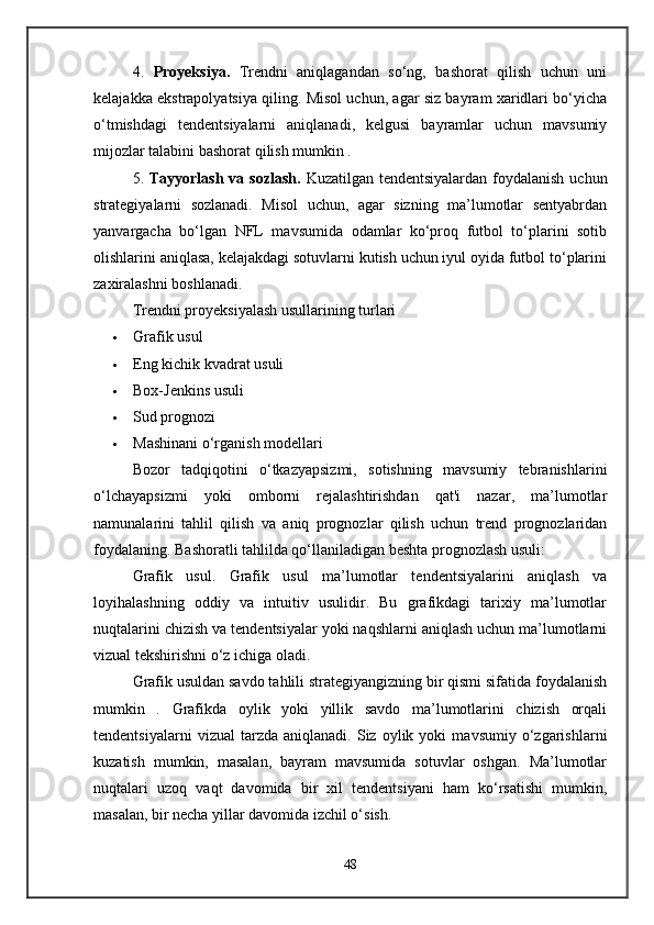 4.   Proyeksiya.   Trendni   aniqlagandan   so‘ng,   bashorat   qilish   uchun   uni
kelajakka ekstrapolyatsiya qiling. Misol uchun, agar siz bayram xaridlari bo‘yicha
o‘tmishdagi   tendentsiyalarni   aniqlanadi,   kelgusi   bayramlar   uchun   mavsumiy
mijozlar talabini bashorat qilish mumkin .
5.   Tayyorlash va sozlash.   Kuzatilgan tendentsiyalardan foydalanish uchun
strategiyalarni   sozlanadi.   Misol   uchun,   agar   sizning   ma’lumotlar   sentyabrdan
yanvargacha   bo‘lgan   NFL   mavsumida   odamlar   ko‘proq   futbol   to‘plarini   sotib
olishlarini aniqlasa, kelajakdagi sotuvlarni kutish uchun iyul oyida futbol to‘plarini
zaxiralashni boshlanadi.
Trendni proyeksiyalash usullarining turlari
 Grafik usul
 Eng kichik kvadrat usuli
 Box-Jenkins usuli
 Sud prognozi
 Mashinani o‘rganish modellari
Bozor   tadqiqotini   o‘tkazyapsizmi,   sotishning   mavsumiy   tebranishlarini
o‘lchayapsizmi   yoki   omborni   rejalashtirishdan   qat'i   nazar,   ma’lumotlar
namunalarini   tahlil   qilish   va   aniq   prognozlar   qilish   uchun   trend   prognozlaridan
foydalaning. Bashoratli tahlilda qo‘llaniladigan beshta prognozlash usuli:
Grafik   usul.   Grafik   usul   ma’lumotlar   tendentsiyalarini   aniqlash   va
loyihalashning   oddiy   va   intuitiv   usulidir.   Bu   grafikdagi   tarixiy   ma’lumotlar
nuqtalarini chizish va tendentsiyalar yoki naqshlarni aniqlash uchun ma’lumotlarni
vizual tekshirishni o‘z ichiga oladi. 
Grafik usuldan savdo tahlili strategiyangizning bir qismi sifatida foydalanish
mumkin   .   Grafikda   oylik   yoki   yillik   savdo   ma’lumotlarini   chizish   orqali
tendentsiyalarni   vizual   tarzda   aniqlanadi.   Siz   oylik  yoki   mavsumiy   o‘zgarishlarni
kuzatish   mumkin,   masalan,   bayram   mavsumida   sotuvlar   oshgan.   Ma’lumotlar
nuqtalari   uzoq   vaqt   davomida   bir   xil   tendentsiyani   ham   ko‘rsatishi   mumkin,
masalan, bir necha yillar davomida izchil o‘sish.
48