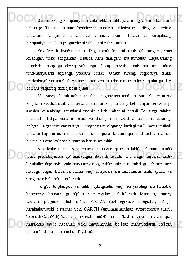 Siz marketing kampaniyalari yoki reklama aktsiyalarining ta’sirini baholash
uchun   grafik   usuldan   ham   foydalanish   mumkin   .   Aksiyadan   oldingi   va   keyingi
sotuvlarni   taqqoslash   orqali   siz   samaradorlikni   o‘lchash   va   kelajakdagi
kampaniyalar uchun prognozlarni ishlab chiqish mumkin.
Eng   kichik   kvadrat   usuli.   Eng   kichik   kvadrat   usuli   (shuningdek,   mos
keladigan   trend   tenglamasi   sifatida   ham   tanilgan)   ma’lumotlar   nuqtalarining
tarqalish   chizig‘iga   chiziq   yoki   egri   chiziq   qo‘yish   orqali   ma’lumotlardagi
tendentsiyalarni   topishga   yordam   beradi.   Ushbu   turdagi   regressiya   tahlili
tendentsiyalarni   aniqlash   imkonini   beruvchi   barcha   ma’lumotlar   nuqtalariga   iloji
boricha yaqinroq chiziq hosil qiladi.
Moliyaviy   chorak   uchun   sotishni   prognozlash   modelini   yaratish   uchun   siz
eng   kam   kvadrat   usulidan   foydalanish   mumkin,   bu   sizga   belgilangan   tendentsiya
asosida   kelajakdagi   sotuvlarni   taxmin   qilish   imkonini   beradi.   Bu   sizga   talabni
bashorat   qilishga   yordam   beradi   va   shunga   mos   ravishda   javonlarni   zaxiraga
qo‘yadi. Agar inventarizatsiyani prognozlash o‘tgan yillardagi ma’lumotlar tufayli
sotuvlar   hajmini   oshirishni   taklif   qilsa,   mijozlar   talabini   qondirish   uchun  ma’lum
bir mahsulotga ko‘proq buyurtma berish mumkin.
Box-Jenkins usuli. Box-Jenkins usuli (vaqt qatorlari tahlili deb ham ataladi)
trend   proektsiyasida   qo‘llaniladigan   statistik   usuldir.   Bu   sizga   mijozlar   xatti-
harakatlaridagi oylik yoki mavsumiy o‘zgarishlar kabi trend ortidagi turli omillarni
hisobga   olgan   holda   ishonchli   vaqt   seriyalari   ma’lumotlarini   tahlil   qilish   va
prognoz qilish imkonini beradi. 
To‘g‘ri   to‘plangan   va   tahlil   qilinganda,   vaqt   seriyasidagi   ma’lumotlar
kompaniya faoliyatidagi ko‘plab tendentsiyalarni ochib beradi . Masalan, umumiy
savdoni   prognoz   qilish   uchun   ARIMA   (avtoregressiv   integratsiyalashgan
harakatlanuvchi   o‘rtacha)   yoki   GARCH   (umumlashtirilgan   avtoregressiv   shartli
heteroskedastiklik)   kabi   vaqt   seriyali   modellarini   qo‘llash   mumkin.   Bu,   ayniqsa,
murakkab   savdo   naqshlari   yoki   mavsumiyligi   bo‘lgan   mahsulotlarga   bo‘lgan
talabni bashorat qilish uchun foydalidir.
49