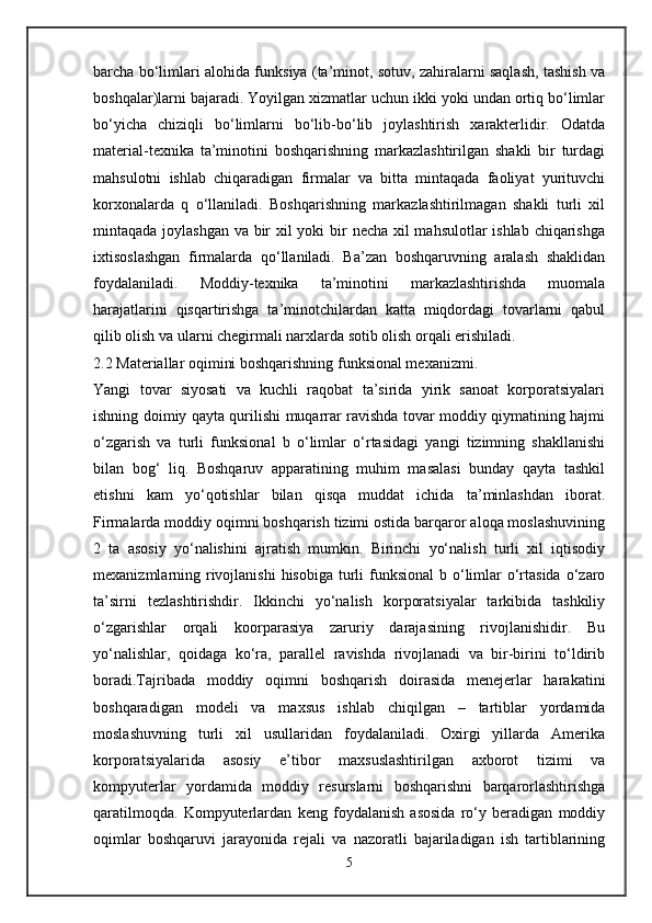 barcha bo‘limlari alohida funksiya (ta’minot, sotuv, zahiralarni saqlash, tashish va
boshqalar)larni bajaradi. Yoyilgan xizmatlar uchun ikki yoki undan ortiq bo‘limlar
bo‘yicha   chiziqli   bo‘limlarni   bo‘lib-bo‘lib   joylashtirish   xarakterlidir.   Odatda
material-texnika   ta’minotini   boshqarishning   markazlashtirilgan   shakli   bir   turdagi
mahsulotni   ishlab   chiqaradigan   firmalar   va   bitta   mintaqada   faoliyat   yurituvchi
korxonalarda   q   o‘llaniladi.   Boshqarishning   markazlashtirilmagan   shakli   turli   xil
mintaqada joylashgan va bir  xil  yoki  bir necha xil mahsulotlar  ishlab chiqarishga
ixtisoslashgan   firmalarda   qo‘llaniladi.   Ba’zan   boshqaruvning   aralash   shaklidan
foydalaniladi.   Moddiy-texnika   ta’minotini   markazlashtirishda   muomala
harajatlarini   qisqartirishga   ta’minotchilardan   katta   miqdordagi   tovarlarni   qabul
qilib olish va ularni chegirmali narxlarda sotib olish orqali erishiladi.
2.2 Materiallar oqimini boshqarishning funksional mexanizmi.
Yangi   tovar   siyosati   va   kuchli   raqobat   ta’sirida   yirik   sanoat   korporatsiyalari
ishning doimiy qayta qurilishi muqarrar ravishda tovar moddiy qiymatining hajmi
o‘zgarish   va   turli   funksional   b   o‘limlar   o‘rtasidagi   yangi   tizimning   shakllanishi
bilan   bog‘   liq.   Boshqaruv   apparatining   muhim   masalasi   bunday   qayta   tashkil
etishni   kam   yo‘qotishlar   bilan   qisqa   muddat   ichida   ta’minlashdan   iborat.
Firmalarda moddiy oqimni boshqarish tizimi ostida barqaror aloqa moslashuvining
2   ta   asosiy   yo‘nalishini   ajratish   mumkin.   Birinchi   yo‘nalish   turli   xil   iqtisodiy
mexanizmlarning rivojlanishi  hisobiga  turli  funksional  b o‘limlar  o‘rtasida  o‘zaro
ta’sirni   tezlashtirishdir.   Ikkinchi   yo‘nalish   korporatsiyalar   tarkibida   tashkiliy
o‘zgarishlar   orqali   koorparasiya   zaruriy   darajasining   rivojlanishidir.   Bu
yo‘nalishlar,   qoidaga   ko‘ra,   parallel   ravishda   rivojlanadi   va   bir-birini   to‘ldirib
boradi.Tajribada   moddiy   oqimni   boshqarish   doirasida   menejerlar   harakatini
boshqaradigan   modeli   va   maxsus   ishlab   chiqilgan   –   tartiblar   yordamida
moslashuvning   turli   xil   usullaridan   foydalaniladi.   Oxirgi   yillarda   Amerika
korporatsiyalarida   asosiy   e’tibor   maxsuslashtirilgan   axborot   tizimi   va
kompyuterlar   yordamida   moddiy   resurslarni   boshqarishni   barqarorlashtirishga
qaratilmoqda.   Kompyuterlardan   keng   foydalanish   asosida   ro‘y   beradigan   moddiy
oqimlar   boshqaruvi   jarayonida   rejali   va   nazoratli   bajariladigan   ish   tartiblarining
5 