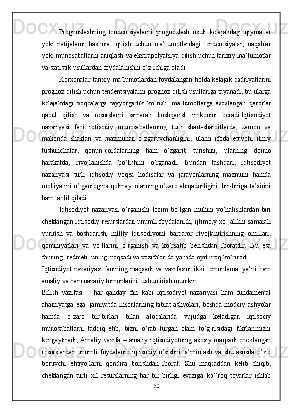 Prognozlashning   tendentsiyalarni   prognozlash   usuli   kelajakdagi   qiymatlar
yoki   natijalarni   bashorat   qilish   uchun   ma’lumotlardagi   tendentsiyalar,   naqshlar
yoki munosabatlarni aniqlash va ekstrapolyatsiya qilish uchun tarixiy ma’lumotlar
va statistik usullardan foydalanishni o‘z ichiga oladi.
Korxonalar tarixiy ma’lumotlardan foydalangan holda kelajak qadriyatlarini
prognoz qilish uchun tendentsiyalarni prognoz qilish usullariga tayanadi, bu ularga
kelajakdagi   voqealarga   tayyorgarlik   ko‘rish,   ma’lumotlarga   asoslangan   qarorlar
qabul   qilish   va   resurslarni   samarali   boshqarish   imkonini   beradi.Iqtisodiyot
nazariyasi   fani   iqtisodiy   munosabatlarning   turli   shart-sharoitlarda,   zamon   va
makonda   shaklan   va   mazmunan   o’zgaruvchanligini,   ularni   ifoda   etuvchi   ilmiy
tushunchalar,   qonun-qoidalarning   ham   o’zgarib   turishini,   ularning   doimo
harakatda,   rivojlanishda   bo’lishini   o’rganadi.   Bundan   tashqari,   iqtisodiyot
nazariyasi   turli   iqtisodiy   voqea   hodisalar   va   jarayonlarning   mazmuni   hamda
mohiyatini o’rganibgina qolmay, ularning o’zaro aloqadorligini, bir-biriga ta’sirini
ham tahlil qiladi.
Iqtisodiyot   nazariyasi   o’rganishi   lozim   bo’lgan   muhim   yo’nalishlardan   biri
cheklangan iqtisodiy resurslardan unumli foydalanish, ijtimoiy xo’jalikni samarali
yuritish   va   boshqarish,   milliy   iqtisodiyotni   barqaror   rivojlantirishning   omillari,
qonuniyatlari   va   yo’llarini   o’rganish   va   ko’rsatib   berishdan   iboratdir.   Bu   esa
fanning ‘redmeti, uning maqsadi va vazifalarida yanada oydinroq ko’rinadi.
Iqtisodiyot   nazariyasi   fanining   maqsadi   va   vazifasini   ikki   tomonlama,   ya’ni   ham
amaliy va ham nazariy tomonlarini tushuntirish mumkin.
Bilish   vazifasi   –   har   qanday   fan   kabi   iqtisodiyot   nazariyasi   ham   fundamental
ahamiyatga ega: jamiyatda insonlarning tabiat ashyolari, boshqa moddiy ashyolar
hamda   o’zaro   bir-birlari   bilan   aloqalarida   vujudga   keladigan   iqtisodiy
munosabatlarni   tadqiq   etib,   bizni   o’rab   turgan   olam   to’g’risidagi   fikrlarimizni
kengaytiradi;   Amaliy   vazifa   –   amaliy   iqtisodiyotning   asosiy   maqsadi   cheklangan
resurslardan   unumli   foydalanib   iqtisodiy   o’sishni   ta’minlash   va   shu   asosda   o’sib
boruvchi   ehtiyojlarni   qondira   borishdan   iborat.   Shu   maqsaddan   kelib   chiqib,
cheklangan   turli   xil   resurslarning   har   bir   birligi   evaziga   ko’’roq   tovarlar   ishlab
50