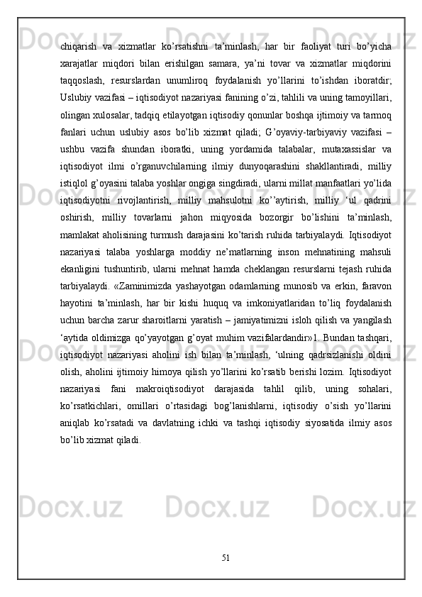 chiqarish   va   xizmatlar   ko’rsatishni   ta’minlash,   har   bir   faoliyat   turi   bo’yicha
xarajatlar   miqdori   bilan   erishilgan   samara,   ya’ni   tovar   va   xizmatlar   miqdorini
taqqoslash,   resurslardan   unumliroq   foydalanish   yo’llarini   to’ishdan   iboratdir;
Uslubiy vazifasi – iqtisodiyot nazariyasi fanining o’zi, tahlili va uning tamoyillari,
olingan xulosalar, tadqiq etilayotgan iqtisodiy qonunlar boshqa ijtimoiy va tarmoq
fanlari   uchun   uslubiy   asos   bo’lib   xizmat   qiladi;   G’oyaviy-tarbiyaviy   vazifasi   –
ushbu   vazifa   shundan   iboratki,   uning   yordamida   talabalar,   mutaxassislar   va
iqtisodiyot   ilmi   o’rganuvchilarning   ilmiy   dunyoqarashini   shakllantiradi,   milliy
istiqlol g’oyasini talaba yoshlar ongiga singdiradi, ularni millat manfaatlari yo’lida
iqtisodiyotni   rivojlantirish,   milliy   mahsulotni   ko’’aytirish,   milliy   ‘ul   qadrini
oshirish,   milliy   tovarlarni   jahon   miqyosida   bozorgir   bo’lishini   ta’minlash,
mamlakat aholisining turmush darajasini  ko’tarish ruhida tarbiyalaydi. Iqtisodiyot
nazariyasi   talaba   yoshlarga   moddiy   ne’matlarning   inson   mehnatining   mahsuli
ekanligini   tushuntirib,   ularni   mehnat   hamda   cheklangan   resurslarni   tejash   ruhida
tarbiyalaydi.   «Zaminimizda   yashayotgan   odamlarning   munosib   va   erkin,   faravon
hayotini   ta’minlash,   har   bir   kishi   huquq   va   imkoniyatlaridan   to’liq   foydalanish
uchun barcha zarur  sharoitlarni  yaratish – jamiyatimizni  isloh  qilish  va yangilash
‘aytida oldimizga qo’yayotgan g’oyat  muhim vazifalardandir»1. Bundan tashqari,
iqtisodiyot   nazariyasi   aholini   ish   bilan   ta’minlash,   ‘ulning   qadrsizlanishi   oldini
olish,  aholini  ijtimoiy himoya  qilish  yo’llarini   ko’rsatib  berishi   lozim.  Iqtisodiyot
nazariyasi   fani   makroiqtisodiyot   darajasida   tahlil   qilib,   uning   sohalari,
ko’rsatkichlari,   omillari   o’rtasidagi   bog’lanishlarni,   iqtisodiy   o’sish   yo’llarini
aniqlab   ko’rsatadi   va   davlatning   ichki   va   tashqi   iqtisodiy   siyosatida   ilmiy   asos
bo’lib xizmat qiladi.
51