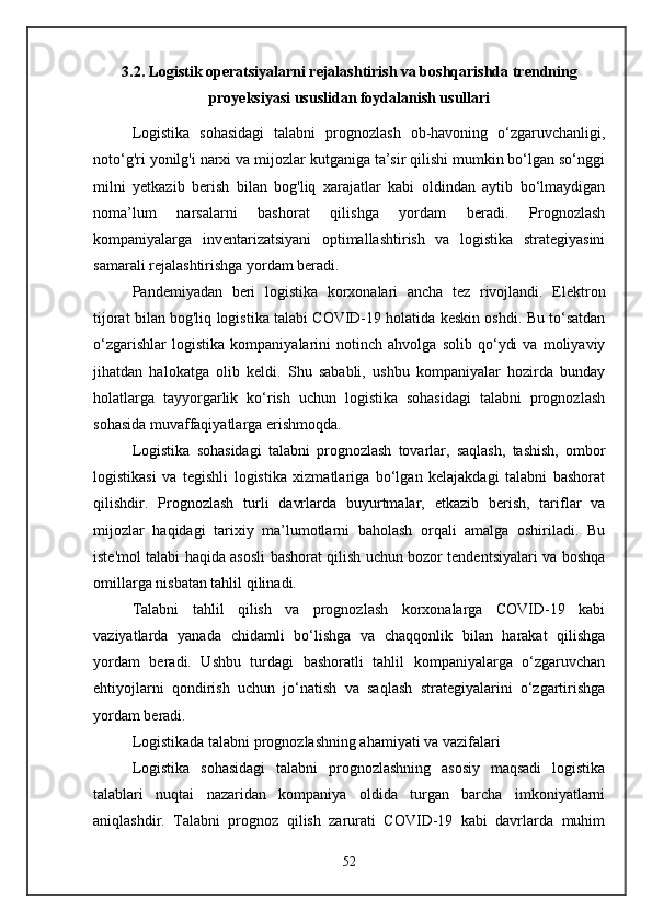 3.2. Logistik operatsiyalarni rejalashtirish va boshqarishda trendning
proyeksiyasi ususlidan foydalanish usullari
Logistika   sohasidagi   talabni   prognozlash   ob-havoning   o‘zgaruvchanligi,
noto‘g'ri yonilg'i narxi va mijozlar kutganiga ta’sir qilishi mumkin bo‘lgan so‘nggi
milni   yetkazib   berish   bilan   bog'liq   xarajatlar   kabi   oldindan   aytib   bo‘lmaydigan
noma’lum   narsalarni   bashorat   qilishga   yordam   beradi.   Prognozlash
kompaniyalarga   inventarizatsiyani   optimallashtirish   va   logistika   strategiyasini
samarali rejalashtirishga yordam beradi.
Pandemiyadan   beri   logistika   korxonalari   ancha   tez   rivojlandi.   Elektron
tijorat bilan bog'liq logistika talabi COVID-19 holatida keskin oshdi. Bu to‘satdan
o‘zgarishlar   logistika   kompaniyalarini   notinch   ahvolga   solib   qo‘ydi   va   moliyaviy
jihatdan   halokatga   olib   keldi.   Shu   sababli,   ushbu   kompaniyalar   hozirda   bunday
holatlarga   tayyorgarlik   ko‘rish   uchun   logistika   sohasidagi   talabni   prognozlash
sohasida muvaffaqiyatlarga erishmoqda.
Logistika   sohasidagi   talabni   prognozlash   tovarlar,   saqlash,   tashish,   ombor
logistikasi   va   tegishli   logistika   xizmatlariga   bo‘lgan   kelajakdagi   talabni   bashorat
qilishdir.   Prognozlash   turli   davrlarda   buyurtmalar,   etkazib   berish,   tariflar   va
mijozlar   haqidagi   tarixiy   ma’lumotlarni   baholash   orqali   amalga   oshiriladi.   Bu
iste'mol talabi haqida asosli bashorat qilish uchun bozor tendentsiyalari va boshqa
omillarga nisbatan tahlil qilinadi.
Talabni   tahlil   qilish   va   prognozlash   korxonalarga   COVID-19   kabi
vaziyatlarda   yanada   chidamli   bo‘lishga   va   chaqqonlik   bilan   harakat   qilishga
yordam   beradi.   Ushbu   turdagi   bashoratli   tahlil   kompaniyalarga   o‘zgaruvchan
ehtiyojlarni   qondirish   uchun   jo‘natish   va   saqlash   strategiyalarini   o‘zgartirishga
yordam beradi.
Logistikada talabni prognozlashning ahamiyati va vazifalari
Logistika   sohasidagi   talabni   prognozlashning   asosiy   maqsadi   logistika
talablari   nuqtai   nazaridan   kompaniya   oldida   turgan   barcha   imkoniyatlarni
aniqlashdir.   Talabni   prognoz   qilish   zarurati   COVID-19   kabi   davrlarda   muhim
52