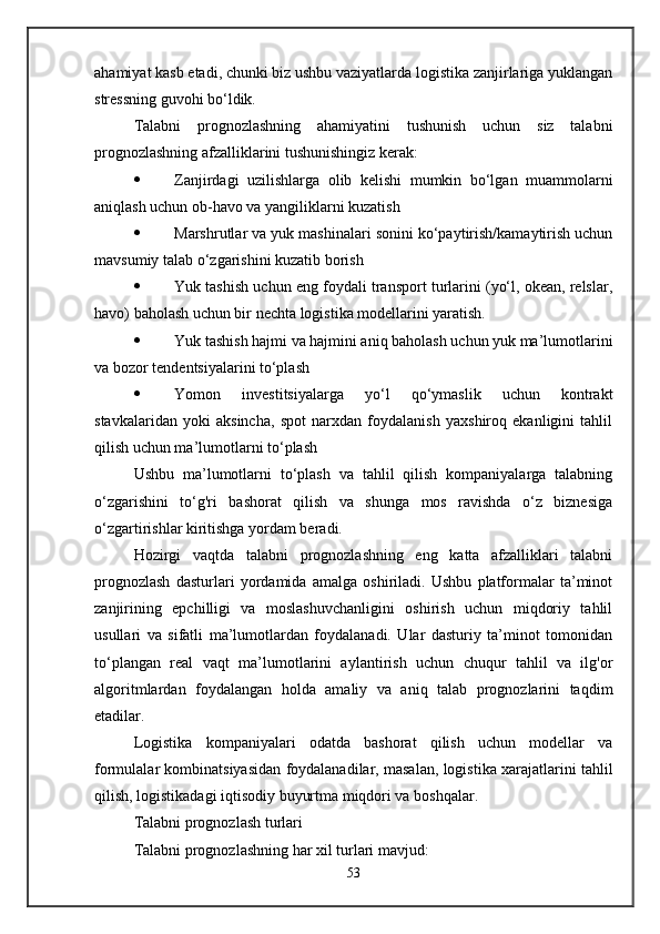 ahamiyat kasb etadi, chunki biz ushbu vaziyatlarda logistika zanjirlariga yuklangan
stressning guvohi bo‘ldik.
Talabni   prognozlashning   ahamiyatini   tushunish   uchun   siz   talabni
prognozlashning afzalliklarini tushunishingiz kerak:
 Zanjirdagi   uzilishlarga   olib   kelishi   mumkin   bo‘lgan   muammolarni
aniqlash uchun ob-havo va yangiliklarni kuzatish
 Marshrutlar va yuk mashinalari sonini ko‘paytirish/kamaytirish uchun
mavsumiy talab o‘zgarishini kuzatib borish
 Yuk tashish uchun eng foydali transport turlarini (yo‘l, okean, relslar,
havo) baholash uchun bir nechta logistika modellarini yaratish.
 Yuk tashish hajmi va hajmini aniq baholash uchun yuk ma’lumotlarini
va bozor tendentsiyalarini to‘plash
 Yomon   investitsiyalarga   yo‘l   qo‘ymaslik   uchun   kontrakt
stavkalaridan   yoki   aksincha,   spot   narxdan   foydalanish   yaxshiroq   ekanligini   tahlil
qilish uchun ma’lumotlarni to‘plash
Ushbu   ma’lumotlarni   to‘plash   va   tahlil   qilish   kompaniyalarga   talabning
o‘zgarishini   to‘g'ri   bashorat   qilish   va   shunga   mos   ravishda   o‘z   biznesiga
o‘zgartirishlar kiritishga yordam beradi.
Hozirgi   vaqtda   talabni   prognozlashning   eng   katta   afzalliklari   talabni
prognozlash   dasturlari   yordamida   amalga   oshiriladi.   Ushbu   platformalar   ta’minot
zanjirining   epchilligi   va   moslashuvchanligini   oshirish   uchun   miqdoriy   tahlil
usullari   va   sifatli   ma’lumotlardan   foydalanadi.   Ular   dasturiy   ta’minot   tomonidan
to‘plangan   real   vaqt   ma’lumotlarini   aylantirish   uchun   chuqur   tahlil   va   ilg'or
algoritmlardan   foydalangan   holda   amaliy   va   aniq   talab   prognozlarini   taqdim
etadilar.
Logistika   kompaniyalari   odatda   bashorat   qilish   uchun   modellar   va
formulalar kombinatsiyasidan foydalanadilar, masalan, logistika xarajatlarini tahlil
qilish, logistikadagi iqtisodiy buyurtma miqdori va boshqalar.
Talabni prognozlash turlari
Talabni prognozlashning har xil turlari mavjud:
53